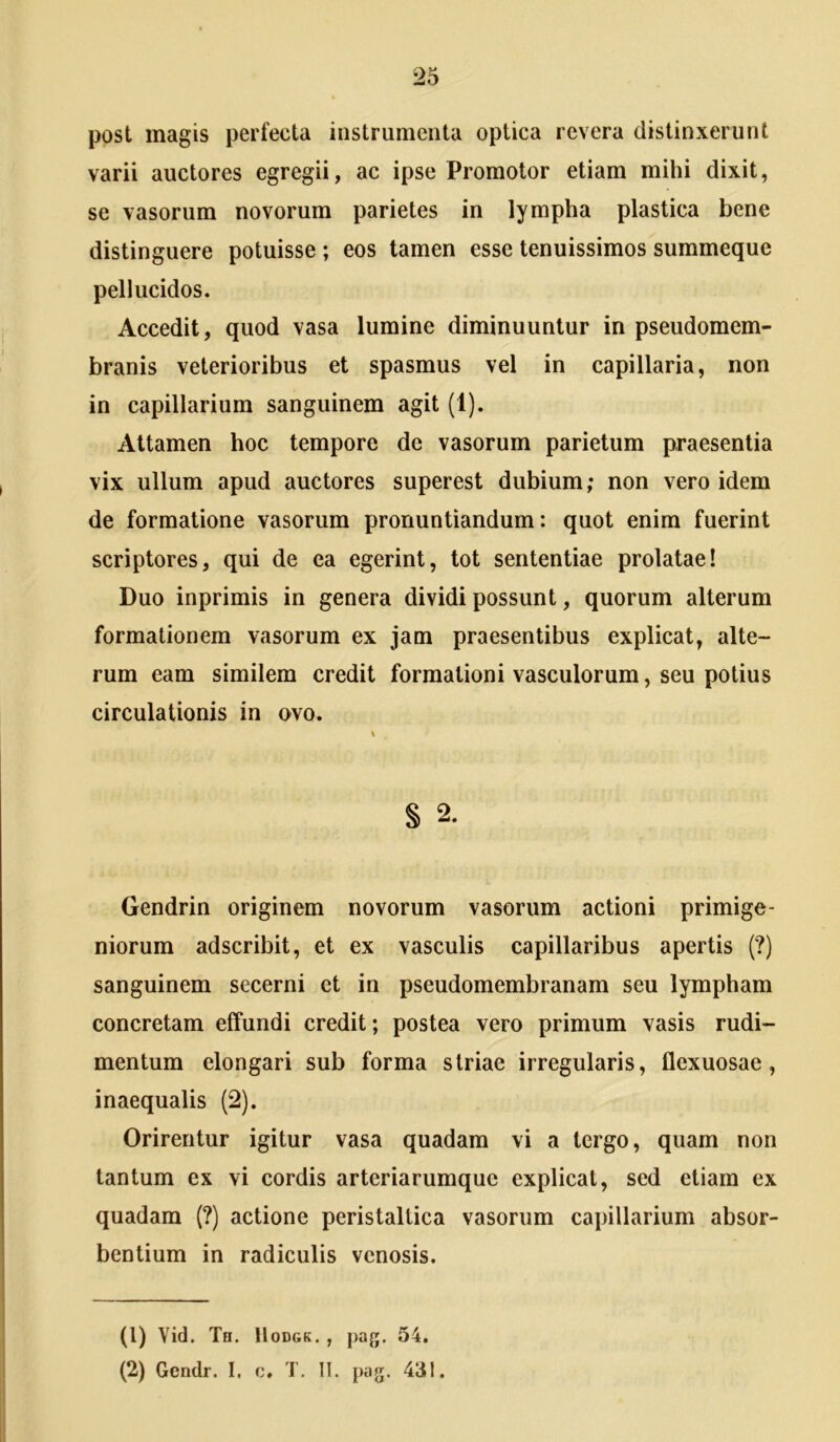 post magis perfecta instrumenta optica revera distinxerunt varii auctores egregii, ac ipse Promotor etiam mihi dixit, se vasorum novorum parietes in lympha plastica bene distinguere potuisse ; eos tamen esse tenuissimos summeque pellucidos. Accedit, quod vasa lumine diminuuntur in pseudomem- faranis veterioribus et spasmus vel in capillaria, non in capillarium sanguinem agit (1). Attamen hoc tempore de vasorum parietum praesentia vix ullum apud auctores superest dubium; non vero idem de formatione vasorum pronuntiandum: quot enim fuerint scriptores, qui de ea egerint, tot sententiae prolatae! Duo inprimis in genera dividi possunt, quorum alterum formationem vasorum ex jam praesentibus explicat, alte- rum eam similem credit formationi vasculorum, seu potius circulationis in ovo. § 2. Gendrin originem novorum vasorum actioni primige- niorum adscribit, et ex vasculis capillaribus apertis (?) sanguinem secerni et in pseudomembranam seu lympham concretam effundi credit; postea vero primum vasis rudi- mentum elongari sub forma striae irregularis, flexuosae, inaequalis (2). Orirentur igitur vasa quadam vi a tergo, quam non tantum ex vi cordis arteriarumque explicat, sed etiam ex quadam (?) actione peristaltica vasorum capillarium absor- bentium in radiculis venosis. (1) Yid. Th. lloDGK. , paj;. 54. (2) Gendr. I. c. T. 11. pag. 431.