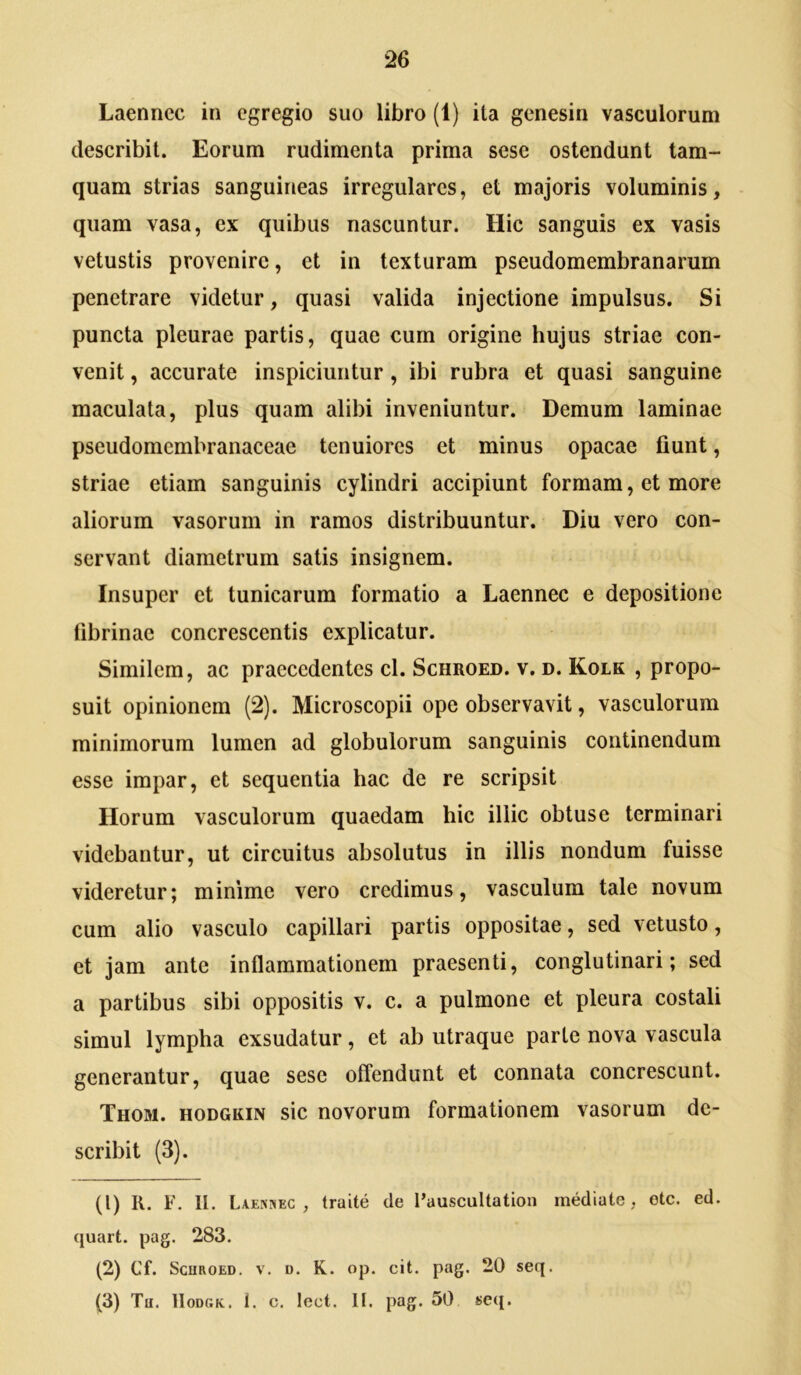 Laenncc in egregio suo libro (1) ita genesin vasculorum describit. Eorum rudimenta prima sese ostendunt tam- quam strias sanguineas irregulares, et majoris voluminis, quam vasa, ex quibus nascuntur. Hic sanguis ex vasis vetustis provenire, et in texturam pseudomembranarum penetrare videtur, quasi valida injectione impulsus. Si puncta pleurae partis, quae cum origine hujus striae con- venit , accurate inspiciuntur, ibi rubra et quasi sanguine maculata, plus quam alibi inveniuntur. Demum laminae pseudomembranaceae tenuiores et minus opacae fiunt, striae etiam sanguinis cylindri accipiunt formam, et more aliorum vasorum in ramos distribuuntur. Diu vero con- servant diametrum satis insignem. Insuper et tunicarum formatio a Laennec e depositione fibrinae concrescentis explicatur. Similem, ac praecedentes cl. Schroed. v. d. Kolk , propo- suit opinionem (2). Microscopii ope observavit, vasculorum minimorum lumen ad globulorum sanguinis continendum esse impar, et sequentia hac de re scripsit Horum vasculorum quaedam hic illic obtuse terminari videbantur, ut circuitus absolutus in illis nondum fuisse videretur; minime vero credimus, vasculum tale novum cum alio vasculo capillari partis oppositae, sed vetusto, et jam ante inflammationem praesenti, conglutinari; sed a partibus sibi oppositis v. c. a pulmone et pleura costali simul lympha exsudatur, et ab utraque parte nova vascula generantur, quae sese offendunt et connata concrescunt. Thom. hodgkin sic novorum formationem vasorum de- scribit (3). (1) II. F. II. Laenjiec , traite de 1’auscultation mediate, otc. ed. quart. pag. 283. (2) Cf. Schroed. v. d. K. op. cit. pag. 20 seq. (3) Th. lIoDGK. 1. c. lect. II. pag. 50 s>e({.