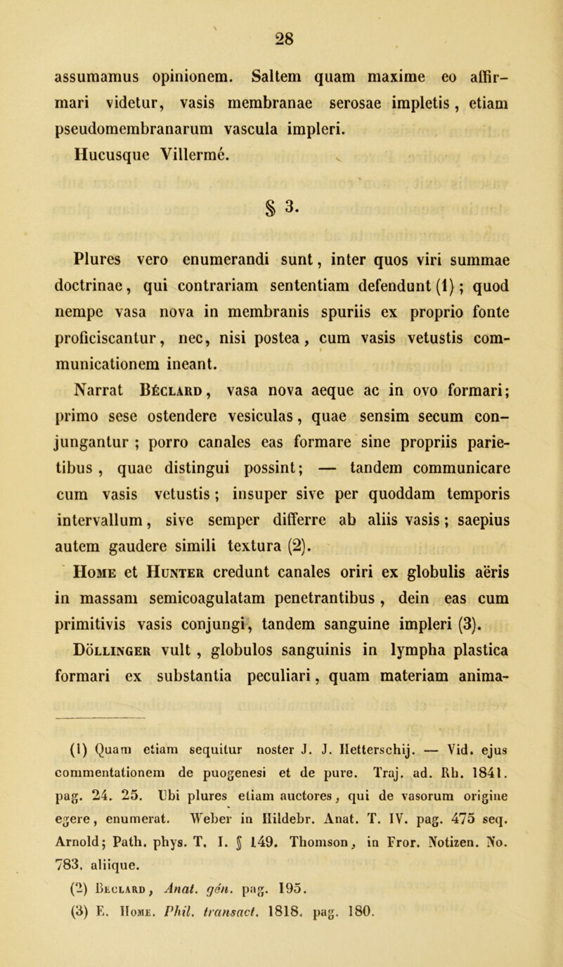 assumamus opinionem. Saltem quam maxime eo affir- mari videtur, vasis membranae serosae impletis, etiam pseudomembranarum vascula impleri. Hucusque Villerme. § 3. Plures vero enumerandi sunt, inter quos viri summae doctrinae, qui contrariam sententiam defendunt (1); quod nempe vasa nova in membranis spuriis ex proprio fonte proficiscantur, nec, nisi postea, cum vasis vetustis com- municationem ineant. Narrat B^clard, vasa nova aeque ac in ovo formari; primo sese ostendere vesiculas, quae sensim secum con- jungantur ; porro canales eas formare sine propriis parie- tibus , quae distingui possint; — tandem communicare cum vasis vetustis; insuper sive per quoddam temporis intervallum, sive semper differre ab aliis vasis; saepius autem gaudere simili textura (2). Home et Hunter credunt canales oriri ex globulis aeris in massam semicoagulatam penetrantibus , dein eas cum primitivis vasis conjungi, tandem sanguine impleri (3). Dollinger vult, globulos sanguinis in lympha plastica formari ex substantia peculiari, quam materiam anima- (1) Quam etiam sequitur noster J. J. Iletterschij. — Vid. ejus commentationem de puogenesi et de pure. Traj. ad. Rh. 1841. pag. 24. 25. Ubi plures etiam auctores, qui de vasorum origine egere, enumerat. Weber in Ilildebr. Anat. T. IV. pag. 475 seq. Arnold; Path. phys. T, I. J 149. Thomson, in Fror. Notizen. No. 783, aliique. (2) Reclard, Anat. gen. pag. 195. (3) E. Home. Phil. transact. 1818. pag. 180.