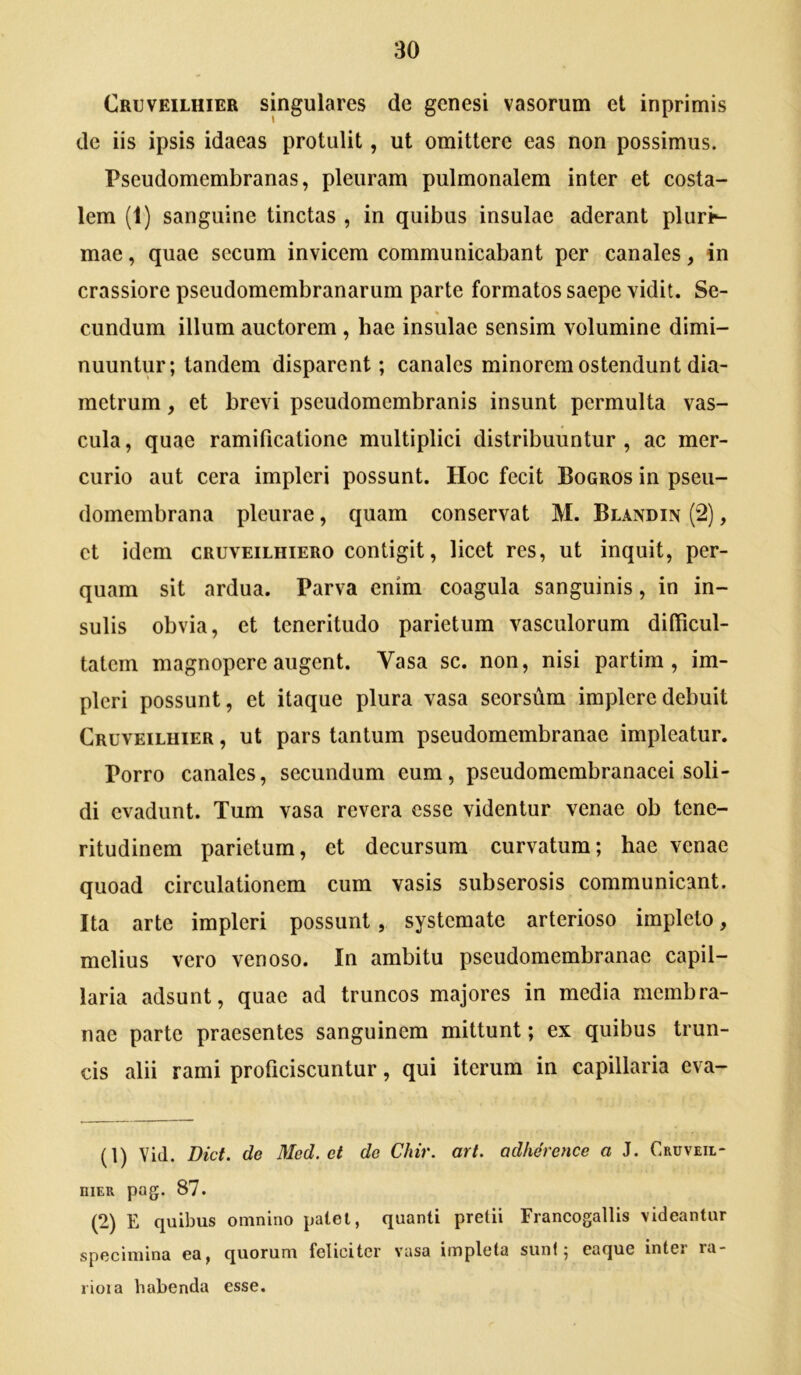 Cruveilhier singulares de genesi vasorum et inprimis de iis ipsis idaeas protulit, ut omittere eas non possimus. Pseudomembranas, pleuram pulmonalem inter et costa- lem (1) sanguine tinctas , in quibus insulae aderant pluri^ mae, quae secum invicem communicabant per canales, in crassiore pseudomembranarum parte formatos saepe vidit. Se- cundum illum auctorem , bae insulae sensim volumine dimi- nuuntur; tandem disparent; canales minorem ostendunt dia- metrum , et brevi pseudomcmbranis insunt permulta vas- cula , quae ramificatione multiplici distribuuntur , ac mer- curio aut cera impleri possunt. Hoc fecit Bogros in pseu- domembrana pleurae, quam conservat M. Blandin (2), et idem cruveilhiero contigit, licet res, ut inquit, per- quam sit ardua. Parva enim coagula sanguinis, in in- sulis obvia, et teneritudo parietum vasculorum difficul- tatem magnopere augent. Vasa sc. non, nisi partim , im- pleri possunt, et itaque plura vasa seorsum implere debuit Cruveiluier , ut pars tantum pseudomembranae impleatur. Porro canales, secundum eum, pseudomembranacei soli- di evadunt. Tum vasa revera esse videntur venae ob tene- ritudinem parietum, et decursum curvatum; hae venae quoad circulationem cum vasis subserosis communicant. Ita arte impleri possunt, systemate arterioso impleto, melius vero venoso. In ambitu pseudomembranae capil- laria adsunt, quae ad truncos majores in media membra- nae parte praesentes sanguinem mittunt; ex quibus trun- cis alii rami proficiscuntur, qui iterum in capillaria eva- (1) Yid. Dict. de Med. et do Chir. art. adherence a J. Cruveil- niER pag. 87. (2) E quibus omnino palet, quanti pretii Francogallis \ideantur specimina ea, quorum feliciter vasa impleta sunt; caque inter ra* rioia habenda esse.