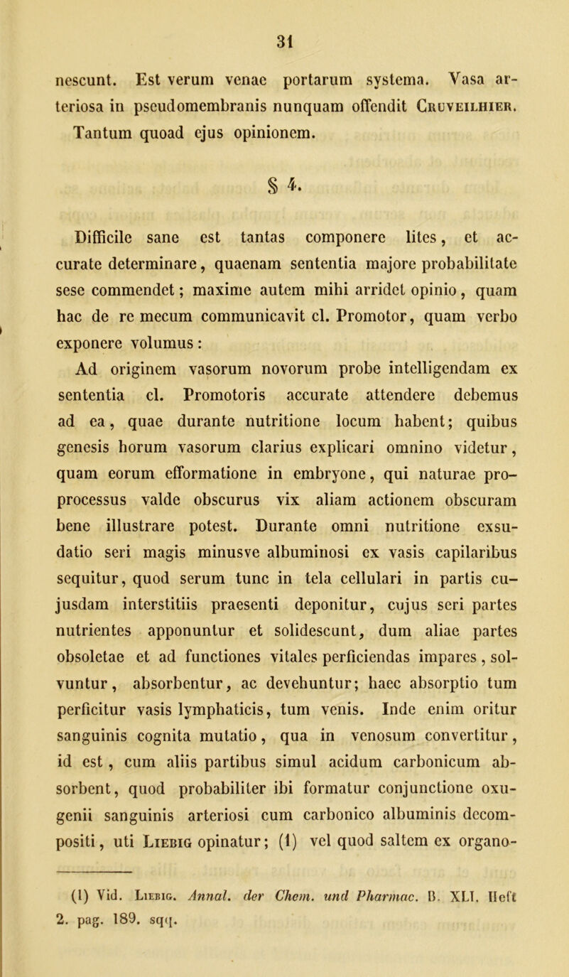 nescunt. Est verum venae portarum systema. Vasa ar- teriosa in pseudomembranis nunquam offendit Cruveilhier. Tantum quoad ejus opinionem. § i. Difficile sane est tantas componere lites, et ac- curate determinare, quaenam sententia majore probabilitate sese commendet; maxime autem mihi arridet opinio, quam hac de re mecum communicavit cl. Promotor, quam verbo exponere volumus: Ad originem vasorum novorum probe intelligendam ex sententia cl. Promotoris accurate attendere debemus ad ea, quae durante nutritione locum habent; quibus genesis horum vasorum clarius explicari omnino videtur, quam eorum efformatione in embryone, qui naturae pro- processus valde obscurus vix aliam actionem obscuram bene illustrare potest. Durante omni nutritione exsu- datio seri magis minusve albuminosi ex vasis capilaribus sequitur, quod serum tunc in tela cellulari in partis cu- jusdam interstitiis praesenti deponitur, cujus seri partes nutrientes apponuntur et solidescunt, dum aliae partes obsoletae et ad functiones vitales perficiendas impares , sol- vuntur, absorbentur, ac devehuntur; haec absorptio tum perficitur vasis lymphaticis, tum venis. Inde enim oritur sanguinis cognita mutatio, qua in venosum convertitur, id est , cum aliis partibus simul acidum carbonicum ab- sorbent, quod probabiliter ibi formatur conjunctione oxu- genii sanguinis arteriosi cum carbonico albuminis dccom- positi, uti Liebig opinatur; (1) vel quod saltem ex organo- (l) Vid. Liebig. Annal. der Chem. und Pharmac. B. XLT. Ileft 2. pag. 189. sqq.