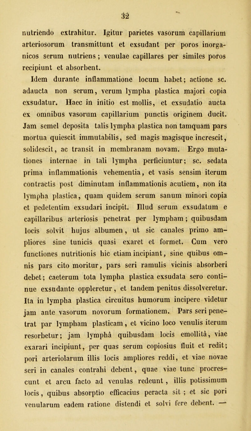 nutriendo extrahitur. Igitur parietes vasorum capillarium arteriosorum transmittunt et exsudant per poros inorga- nicos serum nutriens; venulae capillares per similes poros recipiunt et absorbent. Idem durante inflammatione locum habet; actione sc. adaucta non serum, verum lympha plastica majori copia exsudatur. Haec in initio est mollis, et exsudatio aucta ( ex omnibus vasorum capillarium punctis originem ducit. Jam semel deposita talis lympha plastica non tamquam pars mortua quiescit immutabilis, sed magis magisque increscit, solidescit, ac transit in membranam novam. Ergo muta- tiones internae in tali lympha perficiuntur; sc. sedata prima inflammationis vehementia, et vasis sensim iterum contractis post diminutam inflammationis acutiem, non ita lympha plastica, quam quidem serum sanum minori copia et pedetentim exsudari incipit. Illud serum exsudatum e capillaribus arteriosis penetrat per lympham; quibusdam locis solvit hujus albumen, ut sic canales primo am- pliores sine tunicis quasi exaret et formet. Cum vero functiones nutritionis hic etiam incipiant, sine qliibus om- nis pars cito moritur, pars seri ramulis vicinis absorberi debet; caeterum tota lympha plastica exsudata sero conti- nue exsudante oppleretur, et tandem penitus dissolveretur. Ita in lympha plastica circuitus humorum incipere videtur jam ante vasorum novorum formationem. Pars seri pene- trat par lympham plasticam, et vicino loco venulis iterum resorbetur; jam lympha quibusdam locis emollita, viae exarari incipiunt, per quas serum copiosius fluit et redit; pori arteriolarum illis locis ampliores reddi, et viae novae seri in canales contrahi debent, quae viae tunc procres- cunt et arcu facto ad venulas redeunt, illis potissimum locis, quibus absorptio efficacius peracta sit ; et sic pori venularum eadem ratione distendi et solvi fere debent. *