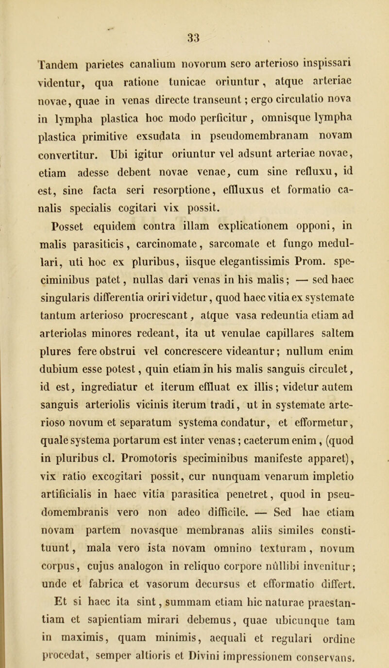 Tandem parietes canalium novorum sero arterioso inspissari videntur, qua ratione tunicae oriuntur, atque arteriae novae, quae in venas directe transeunt; ergo circulatio nova in lympha plastica hoc modo perficitur, omnisque lympha plastica primitive exsudata in pseudomembranam novam convertitur. Ubi igitur oriuntur vel adsunt arteriae novae, etiam adesse debent novae venae, cum sine refluxu, id est, sine facta seri resorptione, effluxus et formatio ca- nalis specialis cogitari vix possit. Posset equidem contra illam explicationem opponi, in malis parasiticis, carcinomate, sarcomate et fungo medul- lari, uti hoc ex pluribus, iisque elegantissimis Prom. spe- ciminibus patet, nullas dari venas in his malis; — sed haec singularis differentia oriri videtur, quod haec vitia ex systemate tantum arterioso procrescant, atque vasa redeuntia etiam ad arteriolas minores redeant, ita ut venulae capillares saltem plures fere obstrui vel concrescere videantur; nullum enim dubium esse potest, quin etiam in his malis sanguis circulet, id est, ingrediatur et iterum effluat ex illis; videtur autem sanguis arteriolis vicinis iterum tradi, ut in systemate arte- rioso novum et separatum systema condatur, et efformetur, quale systema portarum est inter venas; caeterum enim, (quod in pluribus cl. Promotoris speciminibus manifeste apparet), vix ratio excogitari possit, cur nunquam venarum impletio artificialis in haec vitia parasitica penetret, quod in pseu- domembranis vero non adeo difficile. — Sed hae etiam novam partem novasque membranas aliis similes consti- tuunt , mala vero ista novam omnino texturam, novum corpus, cujus analogon in reliquo corpore nullibi invenitur; unde et fabrica et vasorum decursus et efformatio differt. Et si haec ita sint, summam etiam hic naturae praestan- tiam et sapientiam mirari debemus, quae ubicunque tam in maximis, quam minimis, aequali et regulari ordine procedat, semper altioris et Divini impressionem conservans.