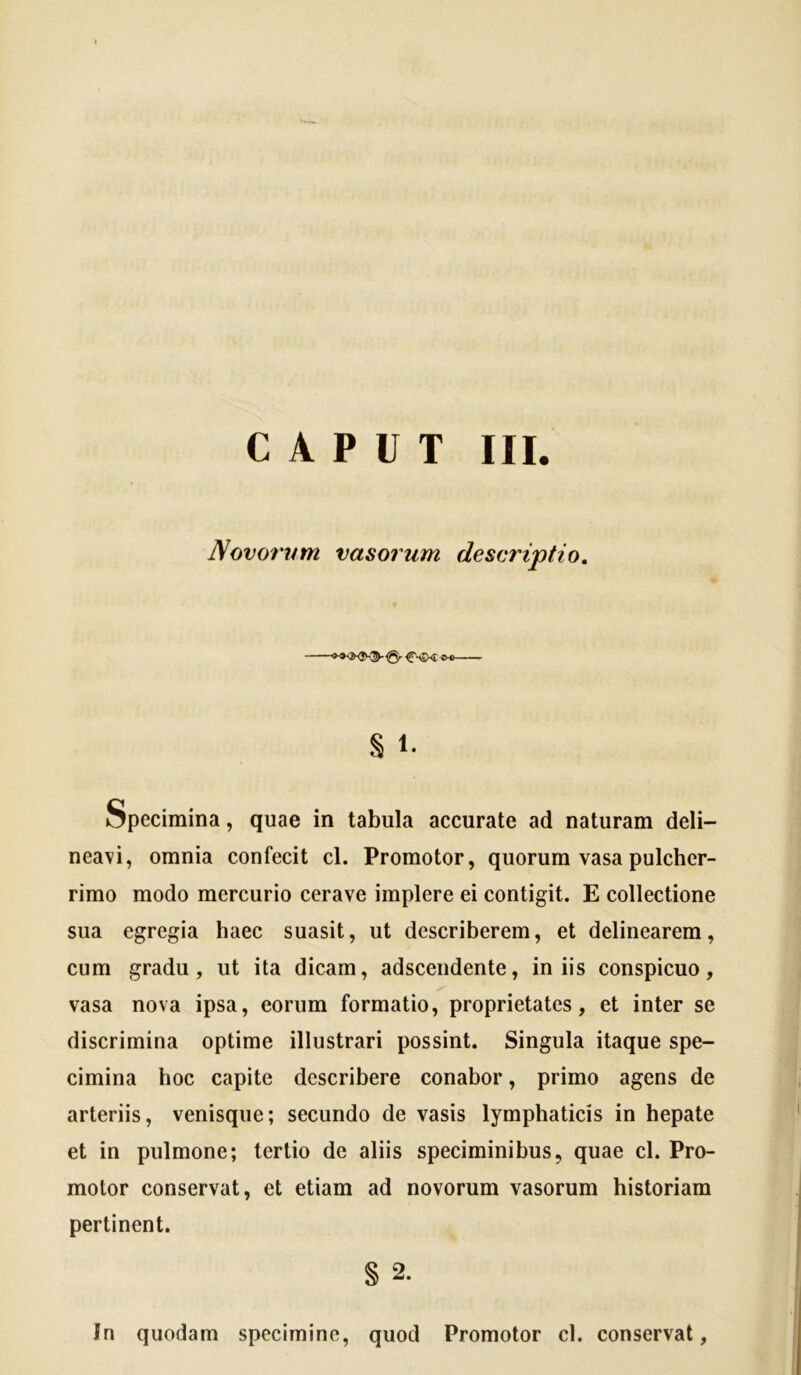 Novorvm vasorum descriptio. ^-<5X1 < § 1. specimina, quae in tabula accurate ad naturam deli- neavi, omnia confecit cl. Promotor, quorum vasa pulcher- rimo modo mercurio cerave implere ei contigit. E collectione sua egregia haec suasit, ut describerem, et delinearem, cum gradu, ut ita dicam, adsceiidente, iniis conspicuo, vasa nova ipsa, eorum formatio, proprietates, et inter se discrimina optime illustrari possint. Singula itaque spe- cimina hoc capite describere conabor, primo agens de arteriis, venisque; secundo de vasis lymphaticis in hepate et in pulmone; tertio de aliis speciminibus, quae cl. Pro- motor conservat, et etiam ad novorum vasorum historiam pertinent. § 2. In quodam specimine, quod Promotor cl. conservat,