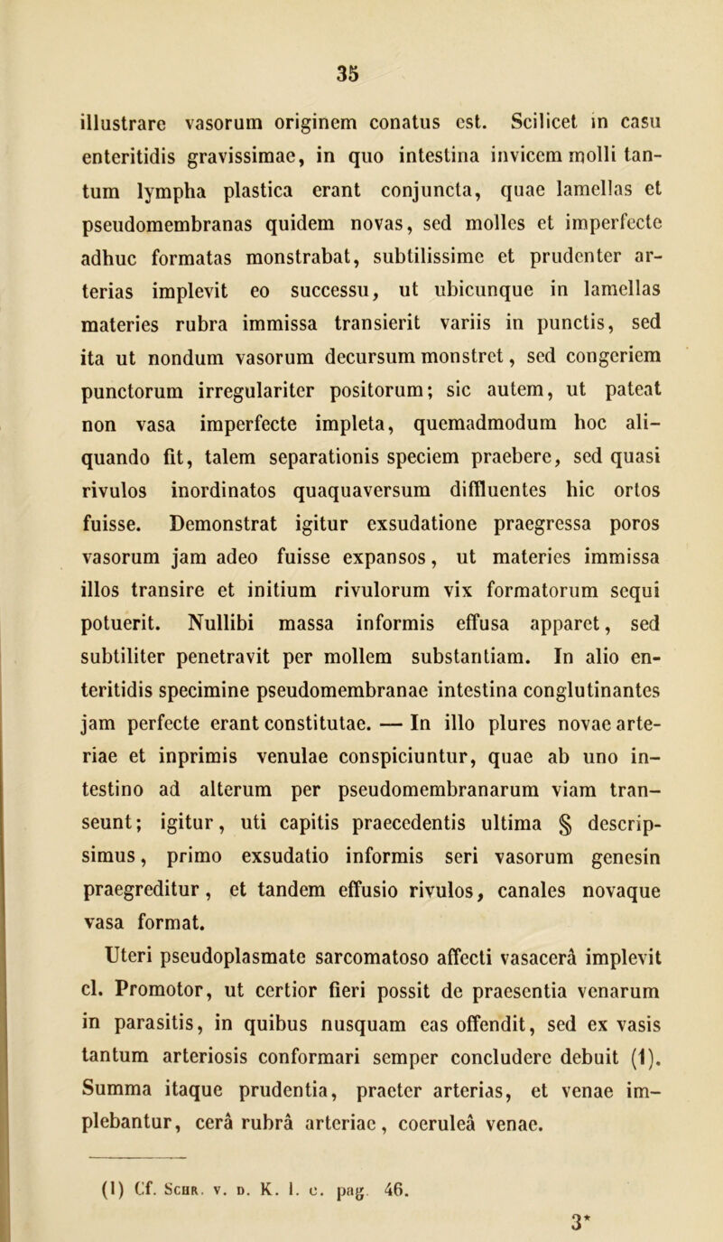 illustrare vasorum originem conatus est. Scilicet m casu enteritidis gravissimae, in quo intestina invicem molli tan- tum lympha plastica erant conjuncta, quae lamellas et pseudomembranas quidem novas, sed molles et imperfecte adhuc formatas monstrabat, subtilissime et prudenter ar- terias implevit eo successu, ut ubicunque in lamellas materies rubra immissa transierit variis in punctis, sed ita ut nondum vasorum decursum monstret, sed congeriem punctorum irregulariter positorum; sic autem, ut pateat non vasa imperfecte impleta, quemadmodum hoc ali- quando fit, talem separationis speciem praebere, sed quasi rivulos inordinatos quaquaversum diffluentes hic ortos fuisse. Demonstrat igitur exsudatione praegressa poros vasorum jam adeo fuisse expansos, ut materies immissa illos transire et initium rivulorum vix formatorum sequi potuerit. Nullibi massa informis effusa apparet, sed subtiliter penetravit per mollem substantiam. In alio en- teritidis specimine pseudomembranae intestina conglutinantes jam perfecte erant constitutae. — In illo plures novae arte- riae et inprimis venulae conspiciuntur, quae ab uno in- testino ad alterum per pseudomembranarum viam tran- seunt; igitur, uti capitis praecedentis ultima § descrip- simus , primo exsudatio informis seri vasorum genesin praegreditur, et tandem effusio rivulos, canales novaque vasa format. Uteri pseudoplasmate sarcomatoso affecti vasacerA implevit cl. Promotor, ut certior fieri possit de praesentia venarum in parasitis, in quibus nusquam eas offendit, sed ex vasis tantum arteriosis conformari semper concludere debuit (1). Summa itaque prudentia, praeter arterias, et venae im- plebantur, cera rubra arteriae, coerulea venae. (I) Cf. ScoR. V. D. K. 1. 0. pag 46. 3*