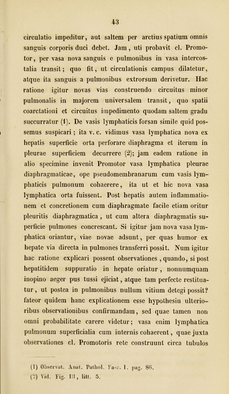 circulatio impeditur, aut saltem per arctius spatium omnis sanguis corporis duci debet. Jam, uti probavit cl. Promo- tor, pervasa nova sanguis e pulmonibus in vasa intercos- talia transit; quo fit, ut circulationis campus dilatetur, atque ita sanguis a pulmonibus extrorsum derivetur. Hac ratione igitur novas vias construendo circuitus minor pulmonalis in majorem universalem transit, quo spatii coarctationi et circuitus impedimento quodam saltem gradu succurratur (1). De vasis lymphaticis forsan simile quid pos- semus suspicari; ita v. c. vidimus vasa lymphatica nova ex hepatis superficie orta perforare diaphragma et iterum in pleurae superficiem decurrere (2); jam eadem ratione in alio specimine invenit Promotor vasa lymphatica pleurae diaphragmaticae, ope pseudomembranarum cum vasis lym- phaticis pulmonum cohaerere, ita ut et hic nova vasa lymphatica orta fuissent. Post hepatis autem inflammatio- nem et concretionem cum diaphragmate facile etiam oritur pleuritis diaphragmatica , ut cum altera diaphragmatis su- perficie pulmones concrescant. Si igitur jam nova vasa lym- phatica oriantur, viae novae adsunt, per quas humor ex hepate via directa in pulmones transferri possit. Num igitur hac ratione explicari possent observationes , quando, si post hepatitidem suppuratio in hepate oriatur, nonnumquam inopino aeger pus tussi ejiciat, atque tam perfecte restitua- tur, ut postea in pulmonibus nullum vitium detegi possit? fateor quidem hanc explicationem esse hypolhesin ulterio- ribus observationibus confirmandam, sed quae tamen non omni probabilitate carere videtur; vasa enim lymphatica pulmonum superficialia cum internis cohaerent, quae juxta observationes cl. Promotoris rete construunt circa tubulos (l) Observat. Anat. Pathol. la^c. 1. pag. 86. (‘J) Vid. Fig. III, litt. 5.