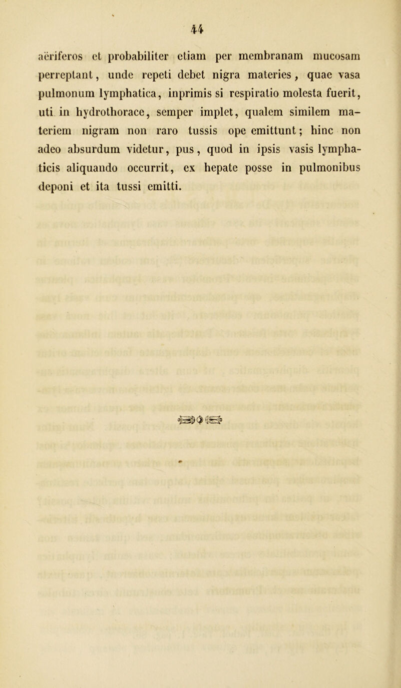 aeriferos et probabiliter etiam per membranam mucosam perreptant, unde repeti debet nigra materies, quae vasa pulmonum lymphatica, inprimis si respiratio molesta fuerit, uti in hydrothorace, semper implet, qualem similem ma- teriem nigram non raro tussis ope emittunt; hinc non adeo absurdum videtur, pus, quod in ipsis vasis lympha- ticis aliquando occurrit, ex hepate posse in pulmonibus deponi et ita tussi emitti.