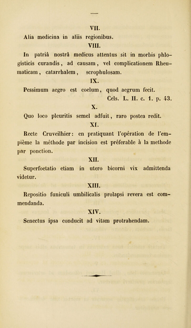 Alia medicina in aliis regionibus. VIII. In patria noslr^l medicus attentus sit in morbis phlo- gisticis curandis, ad causam, vel complicationem Rheu- maticam , catarrhalem, scrophulosam. IX. Pessimum aegro est coelum, quod aegrum fecit. Ceis. L. II. c. 1. p. 43. X. Quo loco pleuritis semel adfuit, raro postea redit. XI. Recte Cruveilhier: en pratiquant 1’operation de Tem- pieme la methode par incision est preferable k la methode par ponction. XII. Superfoetatio etiam in utero bicorni vix admittenda videtur. XIII. Repositio funiculi umbilicalis prolapsi revera est com- mendanda. XIV. Senectus ipsa conducit ad vitam protrahendam.