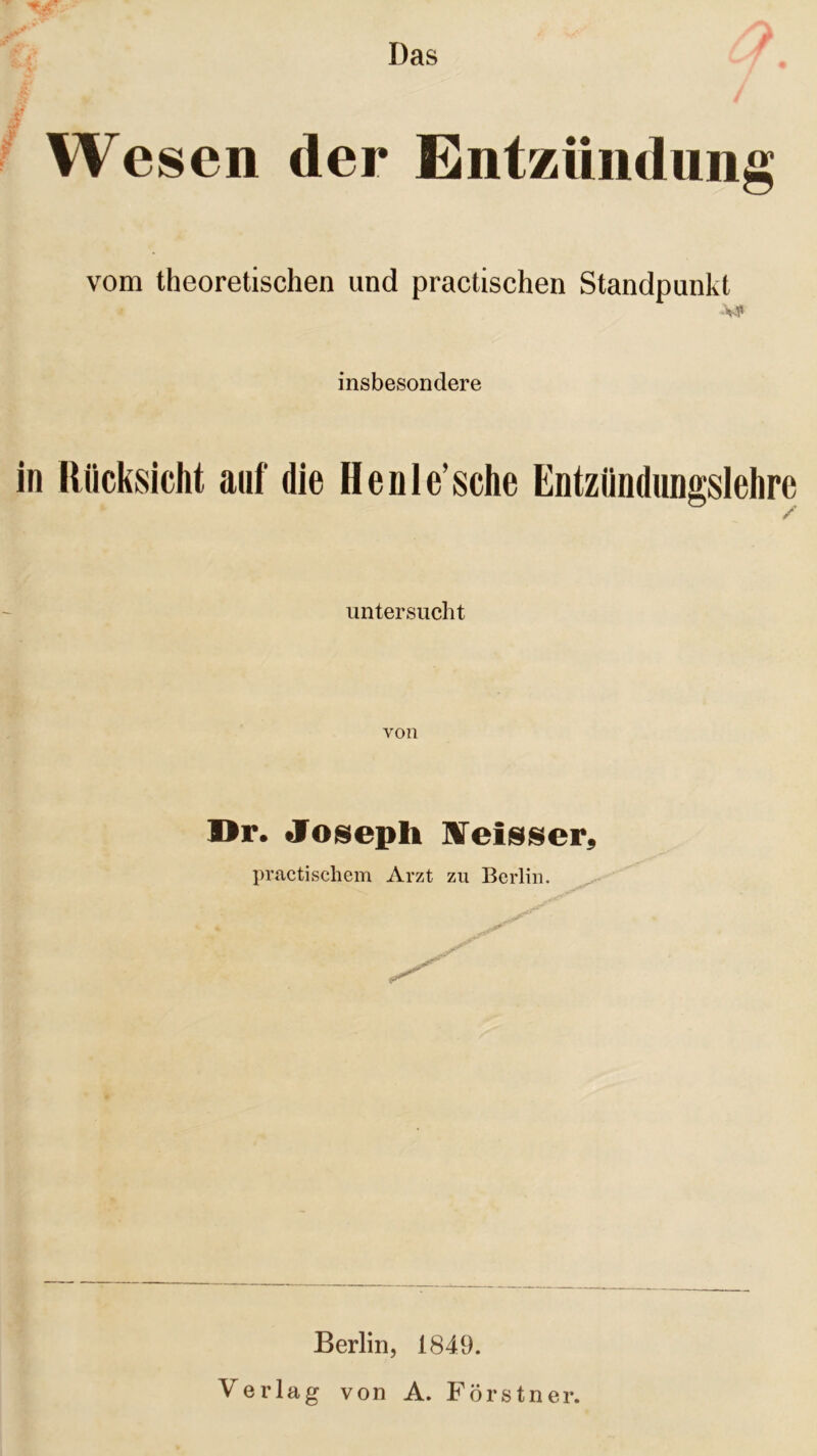 Das j' Wesen der ntzündung vom theoretischen und practischen Standpunkt •VT» insbesondere in Rücksicht auf die Henle’sche Entzündungslehre untersucht von Dr. Joseph IVeisser, practischem Arzt zu Berlin. % ^ Berlin, 1849. Verlag von A. Förstner.