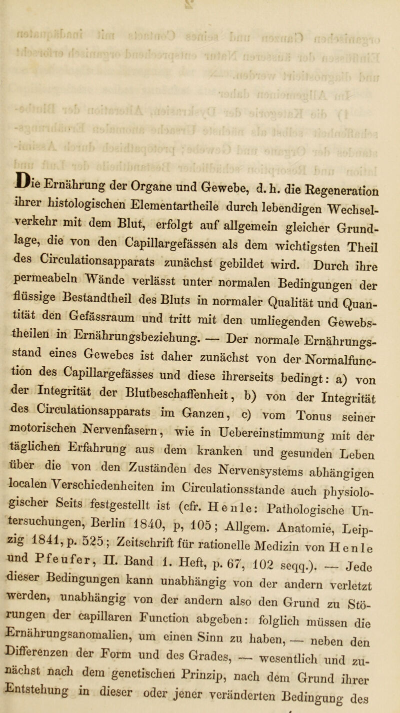 Die Ernährung der Organe und Gewebe, d. h. die Regeneration ihrer histologischen Elementartheile durch lebendigen Wechsel- verkehr mit dem Blut, erfolgt auf allgemein gleicher Grund- lage, die von den G'apillargefässen als dem wichtigsten Theil des Circulationsapparats zunächst gebildet wird. Durch ihre permeabeln Wände verlässt unter normalen Bedingungen der flüssige Bestandtheil des Bluts in normaler Qualität und Quan- tität den Gefässraum und tritt mit den umliegenden Gewebs- theilen m Ernährungsbeziehung. — Der normale Ernährungs- stand eines Gewebes ist daher zunächst von der Normalfunc- ti°n des Capillargefässes und diese ihrerseits bedingt: a) von der Integrität der Blutbeschaffenheit, b) von der Integrität des Circulationsapparats im Ganzen, c) vom Tonus seiner motorischen Nervenfasern, wie in Uebereinstimmung mit der täglichen Erfahrung aus dem kranken und gesunden Beben über die von den Zuständen des Nervensystems abhängigen localen Verschiedenheiten im Circulationsstande auch physiolo- gischer Seits festgestellt ist (cfr. Heule: Pathologische Un- tersuchungen, Berlin 1840, p, 105; Allgem. Anatomie, Leip- zig 1841,p. 525; Zeitschrift für rationelle Medizin vonllenle und Pfeufer, II. Band 1. Heft, p. 67, 102 seqq.). - Jede dieser Bedingungen kann unabhängig von der andern verletzt werden, unabhängig von der andern also den Grund zu Stö- rungen der capillaren Function abgeben: folglich müssen die Ernahrungsanomalien, um einen Sinn zu haben, — neben den Differenzen der Form und des Grades, — wesentlich und zu- nächst nach dem genetischen Prinzip, nach dem Grund ihrer Entstehung in dieser oder jener veränderten Bedingung des