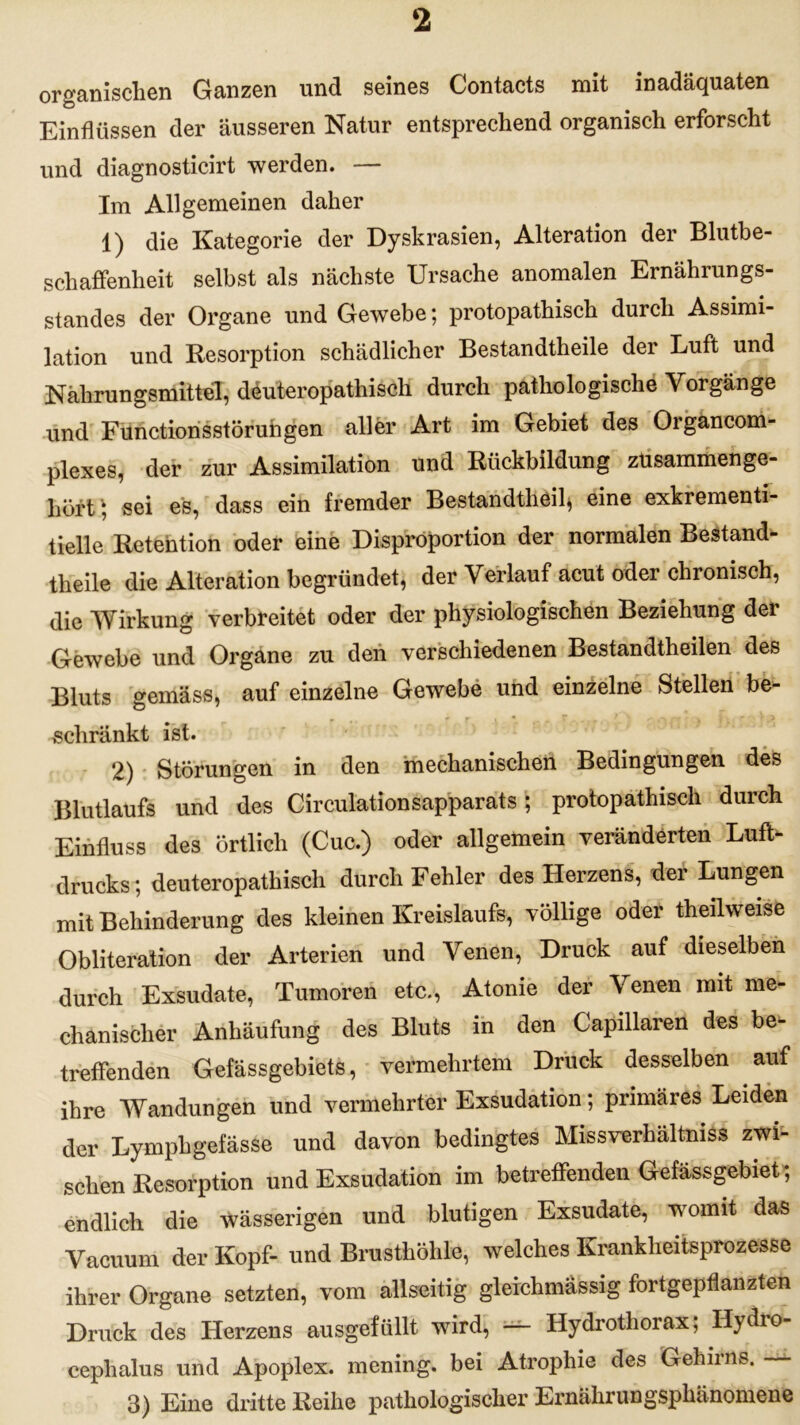 organischen Ganzen und seines Contacts mit inadäquaten Einflüssen der äusseren Natur entsprechend organisch erforscht und diagnosticirt werden. — Im Allgemeinen daher 1) die Kategorie der Dyskrasien, Alteration der Blutbe- schaffenheit selbst als nächste Ursache anomalen Ernährungs- standes der Organe und Gewebe 5 protopathisch durch Assimi- lation und Resorption schädlicher Bestandtheile der Luft und Nahrungsmittel, deuteropathisch durch pathologische Vorgänge und Fünctionsstörungen aller Art im Gebiet des Organcom- plexes, der zur Assimilation und Rückbildung zusammenge- hörig sei es, dass ein fremder Bestandteil* eine exkrementi- tielle Retention oder eine Disproportion der normalen Bestand- theile die Alteration begründet, der Verlauf acut oder chronisch, die Wirkung verbreitet oder der physiologischen Beziehung dei Gewebe und Organe zu den verschiedenen Bestandteilen des Bluts gemäss, auf einzelne Gewebe und einzelne Stellen be- r e . -Ti-, r > schränkt ist. 2) Störungen in den mechanischen Bedingungen des Blutlaufs und des Circulationsapparats; protopathisch durch Einfluss des örtlich (Cuc.) oder allgemein veränderten Luft- drucks; deuteropathisch durch Fehler des Herzens, der Lungen mit Behinderung des kleinen Kreislaufs, völlige oder teilweise Obliteration der Arterien und Venen, Druck auf dieselben durch Exsudate, Tumoren etc., Atonie der Venen mit me- chanischer Anhäufung des Bluts in den Capillaren des be- treffenden Gefässgebiets, vermehrtem Druck desselben auf ihre Wandungen und vermehrter Exsudation; primäres Leiden der Lymphgefässe und davon bedingtes Missverhältnis zwi- schen Resorption und Exsudation im betreffenden Gefässgebiet; endlich die wässerigen und blutigen Exsudate, womit das Vacuum der Kopf- und Brusthöhle, welches Krankheitsprozesse ihrer Organe setzten, vom allseitig gleichmässig fortgepflanzten Druck des Herzens ausgefüllt wird, — Hydrothorax; Hydro- cephalus und Apoplex, mening. bei Atrophie des Gehirns. 3) Eine dritte Reihe pathologischer Ernährungspluinomene