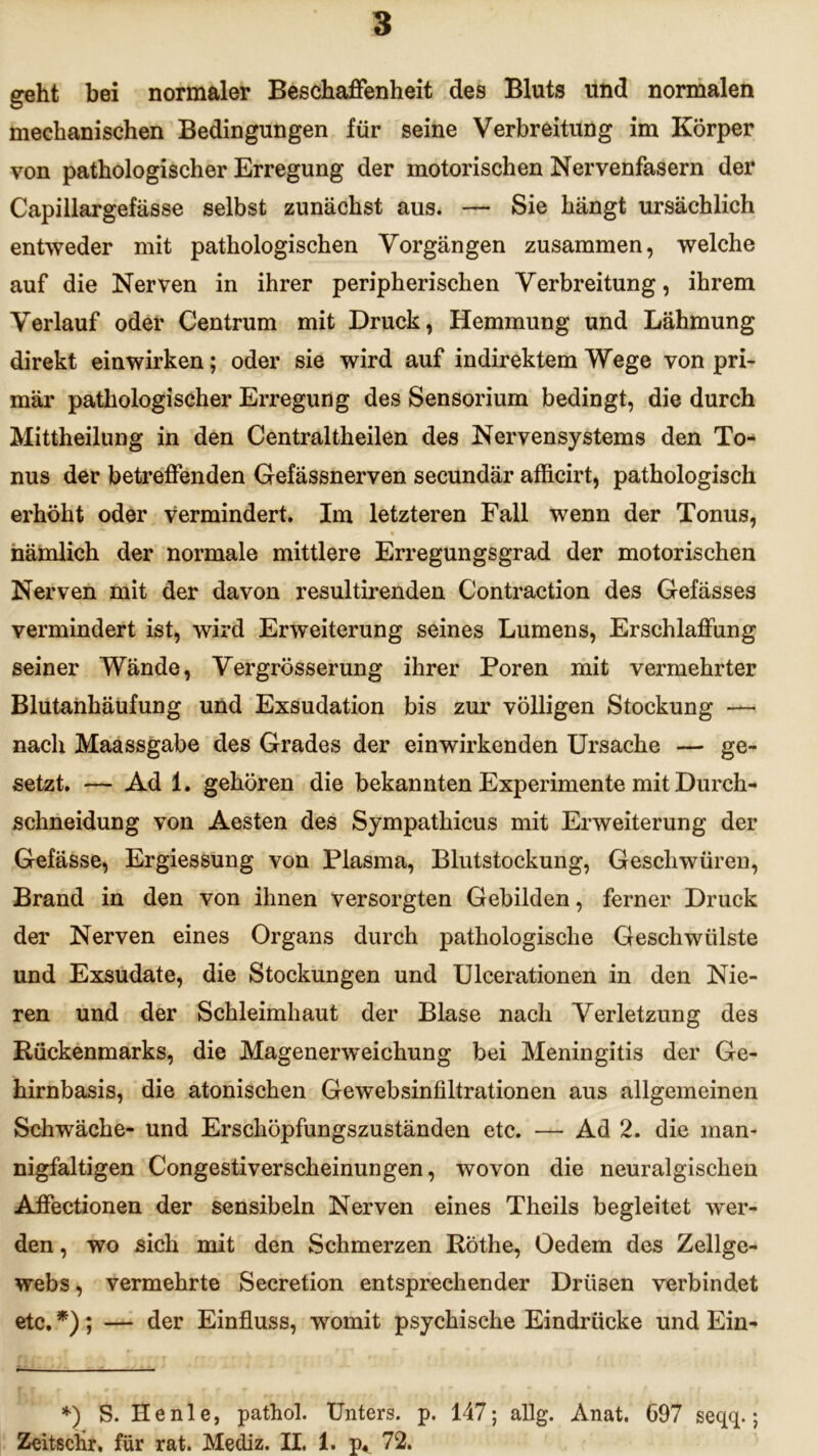 geht bei normaler Beschaffenheit des Bluts und normalen mechanischen Bedingungen für seine Verbreitung im Körper von pathologischer Erregung der motorischen Nervenfasern der Capillargefässe selbst zunächst aus. — Sie hängt ursächlich entweder mit pathologischen Vorgängen zusammen, welche auf die Nerven in ihrer peripherischen Verbreitung, ihrem Verlauf oder Centrum mit Druck, Hemmung und Lähmung direkt einwirken; oder sie wird auf indirektem Wege von pri- mär pathologischer Erregung des Sensorium bedingt, die durch Mittheilung in den Centraltheilen des Nervensystems den To- nus der betreffenden Gefässnerven secundär afficirt, pathologisch erhöht oder vermindert. Im letzteren Fall wenn der Tonus, nämlich der normale mittlere Erregungsgrad der motorischen Nerven mit der davon resultirenden Contraction des Gefässes vermindert ist, wird Erweiterung seines Lumens, Erschlaffung seiner Wände, Vergrösserung ihrer Poren mit vermehrter Blutanhäufung und Exsudation bis zur völligen Stockung — nach Maassgabe des Grades der einwirkenden Ursache — ge- setzt. — Ad 1. gehören die bekannten Experimente mit Durch- schneidung von Aesten des Sympathicus mit Erweiterung der Gefässe, Ergiessung von Plasma, Blutstockung, Geschwüren, Brand in den von ihnen versorgten Gebilden, ferner Druck der Nerven eines Organs durch pathologische Geschwülste und Exsudate, die Stockungen und Ulcerationen in den Nie- ren und der Schleimhaut der Blase nach Verletzung des Rückenmarks, die Magenerweichung bei Meningitis der Ge- hirnbasis, die atonischen Gewebsinfiltrationen aus allgemeinen Schwäche- und Erschöpfungszuständen etc. — Ad 2. die man- nigfaltigen Congestiverscheinungen, wovon die neuralgischen Affectionen der sensibeln Nerven eines Theils begleitet wer- den , wo sich mit den Schmerzen Rothe, Oedem des Zellge- webs, vermehrte Secretion entsprechender Drüsen verbindet etc. *); — der Einfluss, womit psychische Eindrücke und Ein- *) S. He nie, pathol. Unters, p. 147; allg. Anat. 697 seqq.; Zeitschr, für rat. Mediz. II. 1. p« 72.