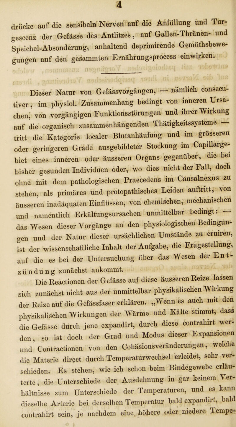 drücke auf die sensibeln Nerven auf die Anfüllung und Tur- gescenz der Gefässe des Antlitzes, auf Gallen-Thränen- und Speichel-Absonderung, anhaltend deprimirende Gemüthsbewe- gungen auf den gesammten Ernährungsprocess einwirken. Dieser Natur von Gefässvorgängen, — nämlich consecu- tiver, im physiol. Zusammenhang bedingt von inneren Ursa- chen, von vorgängigen Funktionsstörungen und ihrer Wirkung auf die organisch zusammenhängenden Thätigkeitssysteme — tritt die Kategorie localer Blutanhäufung und im grosseren oder geringeren Grade ausgebildeter Stockung im Capillarge- biet eines inneren oder äusseren Organs gegenüber, die bei bisher gesunden Individuen oder, wo dies nicht der Fall, doch ohne mit dem pathologischen Praecedens im Causalnexus zu stehen, als primäres und protopathisches Leiden auftntt, von äusseren inadäquaten Einflüssen, von chemischen, mechanischen und namentlich Erkältungsursachen unmittelbar bedingt: — das Wesen dieser Vorgänge an den physiologischen Bedingun- gen und der Natur dieser ursächlichen Umstände zu eruiren, ist der wissenschaftliche Inhalt der Aufgabe, die Fragestellung, auf die es bei der Untersuchung über das Wesen der Ent- zündung zunächst ankommt. Die Reactionen der Gefässe auf diese äusseren Reize lassen sich zunächst nicht aus der unmittelbar physikalischen Wirkung der Reize auf die Gefässfaser erklären. „Wenn es auch mit den physikalischen Wirkungen der Wärme und Kälte stimmt, dass die Gefässe durch jene expandirt, durch diese contraliirt wer- den, so ist doch der Grad und Modus dieser Expansionen und Contractionen von den Cohäsionsveränderungen, welche die Materie direct durch Temperaturwechsel erleidet, sehr ver- schieden. Es stehen, wie ich schon beim Bindegewebe erläu- terte , die Unterschiede der Ausdehnung in gar keinem Ver- hältnisse zum Unterschiede der Temperaturen, und es kann dieselbe Arterie bei derselben Temperatur bald expandirt, bald contrahirt sein, je nachdem eine, höhere oder niedere Teinpe-