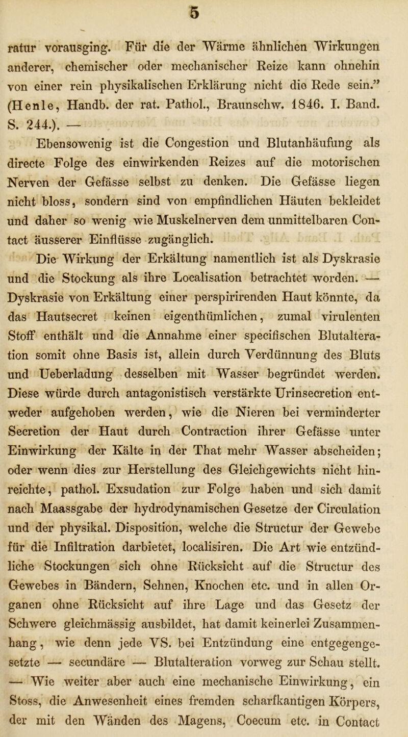 ratur vorausging. Für die der Wärme ähnlichen Wirkungen anderer, chemischer oder mechanischer Reize kann ohnehin von einer rein physikalischen Erklärung nicht die Rede sein.” (Henle, Handb. der rat. Pathol., Braunschw. 1846. I. Band. S. 244.). — Ebensowenig ist die Congestion und Blutanhäufung als directe Folge des einwirkenden Reizes auf die motorischen Nerven der Gefässe selbst zu denken. Die Gefässe liegen nicht bloss, sondern sind von empfindlichen Häuten bekleidet und daher so wenig wie Muskelnerven dem unmittelbaren Con- tact äusserer Einflüsse zugänglich. Die Wirkung der Erkältung namentlich ist als Dyskrasie und die Stockung als ihre Localisation betrachtet worden. — Dyskrasie von Erkältung einer perspirirenden Haut könnte, da das Hautsecret . keinen eigenthümlichen, zumal virulenten Stoff enthält und die Annahme einer specifischen Blutaltera- tion somit ohne Basis ist, allein durch Verdünnung des Bluts und Ueberladung desselben mit Wasser begründet werden. Diese würde durch antagonistisch verstärkte Urinsecretion ent- weder aufgehoben werden, wie die Nieren bei verminderter Secretion der Haut durch Contraction ihrer Gefässe unter Einwirkung der Kälte in der That mehr Wasser abscheiden; oder wenn dies zur Herstellung des Gleichgewichts nicht hin- reichte, pathol. Exsudation zur Folge haben und sich damit nach Maassgabe der hydrodynamischen Gesetze der Circulation und der physikal. Disposition, welche die Structur der Gewebe für die Infiltration darbietet, localisiren. Die Art wie entzünd- liche Stockungen sich ohne Rücksicht auf die Structur des Gewebes in Bändern, Sehnen, Knochen etc. und in allen Or- ganen ohne Rücksicht auf ihre Lage und das Gesetz der Schwere gleichmässig ausbildet, hat damit keinerlei Zusammen- hang , wie denn jede VS. bei Entzündung eine entgegenge- setzte — secundäre — Blutalteration vorweg zur Schau stellt. — Wie weiter aber auch eine mechanische Einwirkung, ein Stoss, die Anwesenheit eines fremden scharfkantigen Körpers, der mit den Wänden des Magens, Coecum etc. in Contact