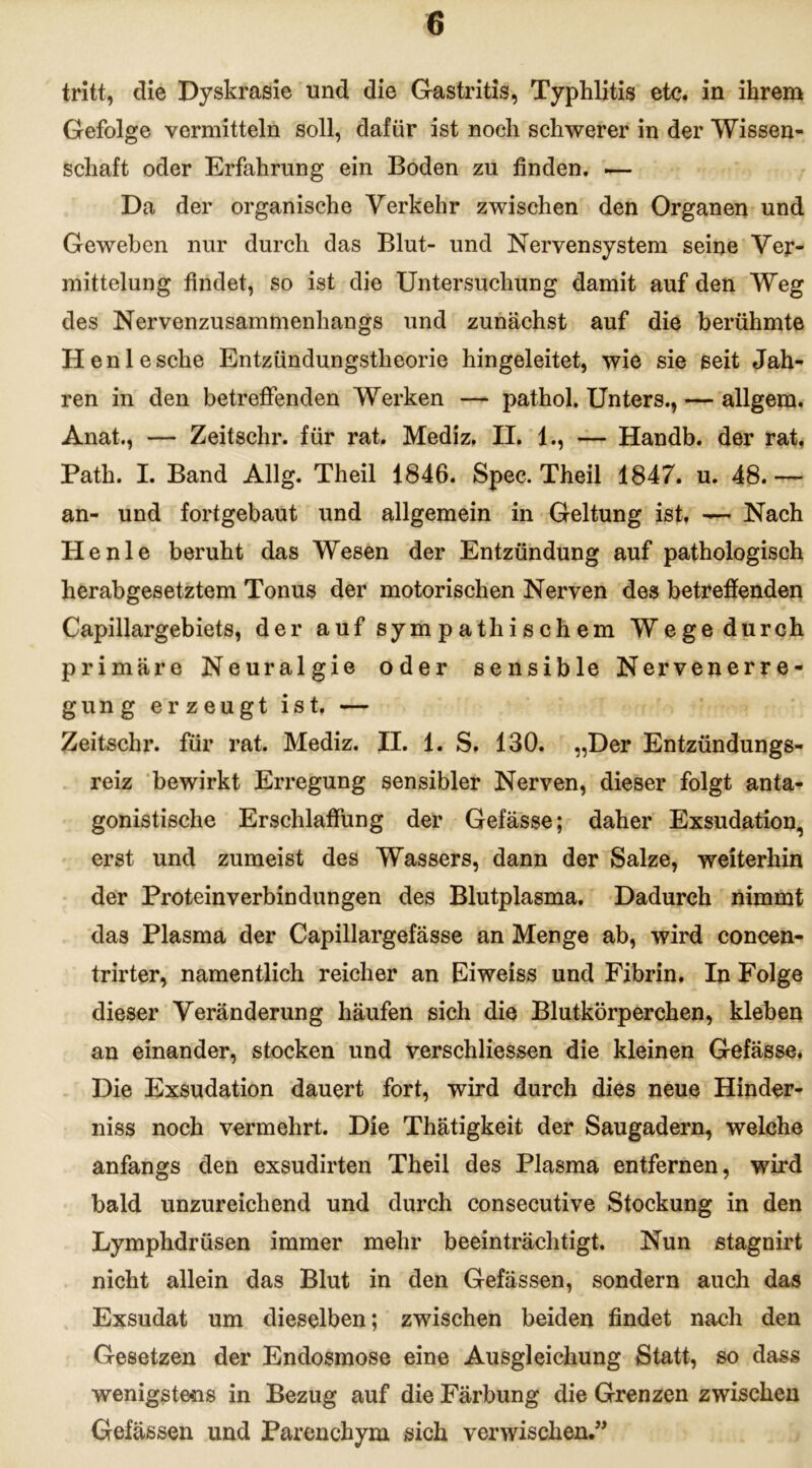 tritt, die Dyskrasie und die Gastritis, Typhlitis etc. in ihrem Gefolge vermitteln soll, dafür ist noch schwerer in der Wissen- schaft oder Erfahrung ein Boden zu finden. .— Da der organische Verkehr zwischen den Organen und Geweben nur durch das Blut- und Nervensystem seine Ver- mittelung findet, so ist die Untersuchung damit auf den Weg des Nervenzusammenhangs und zunächst auf die berühmte Henlesche Entzündungstlieorie hingeleitet, wie sie seit Jah- ren in den betreffenden Werken — pathol. Unters., — allgera. Anat., — Zeitschr. für rat. Mediz. II. 1., — Handb. der rat, Path. I. Band Allg. Theil 1846. Spec. Theil 1847. u. 48. — an- und fortgebaut und allgemein in Geltung ist. — Nach He nie beruht das Wesen der Entzündung auf pathologisch herabgesetztem Tonus der motorischen Nerven des betreffenden Capillargebiets, der auf sympathischem Wege durch primäre Neuralgie oder sensible Nervenerre- gung erzeugt ist. — Zeitschr. für rat. Mediz. II. 1. S. 130. „Der Entzündungs- reiz bewirkt Erregung sensibler Nerven, dieser folgt anta- gonistische Erschlaffung der Gefässe; daher Exsudation, erst und zumeist des Wassers, dann der Salze, weiterhin der Proteinverbindungen des Blutplasma. Dadurch nimmt das Plasma der Capillargefässe an Menge ab, wird concen- trirter, namentlich reicher an Eiweiss und Fibrin. In Folge dieser Veränderung häufen sich die Blutkörperchen, kleben an einander, stocken und verschliessen die kleinen Gefässe. Die Exsudation dauert fort, wird durch dies neue Hinder- niss noch vermehrt. Die Thätigkeit der Saugadern, welche anfangs den exsudirten Theil des Plasma entfernen, wird bald unzureichend und durch consecutive Stockung in den Lymphdrüsen immer mehr beeinträchtigt. Nun stagnirt nicht allein das Blut in den Gefässen, sondern auch das Exsudat um dieselben; zwischen beiden findet nach den Gesetzen der Endosmose eine Ausgleichung Statt, so dass wenigstens in Bezug auf die Färbung die Grenzen zwischen Gefässen und Parenchym sich verwischen.”