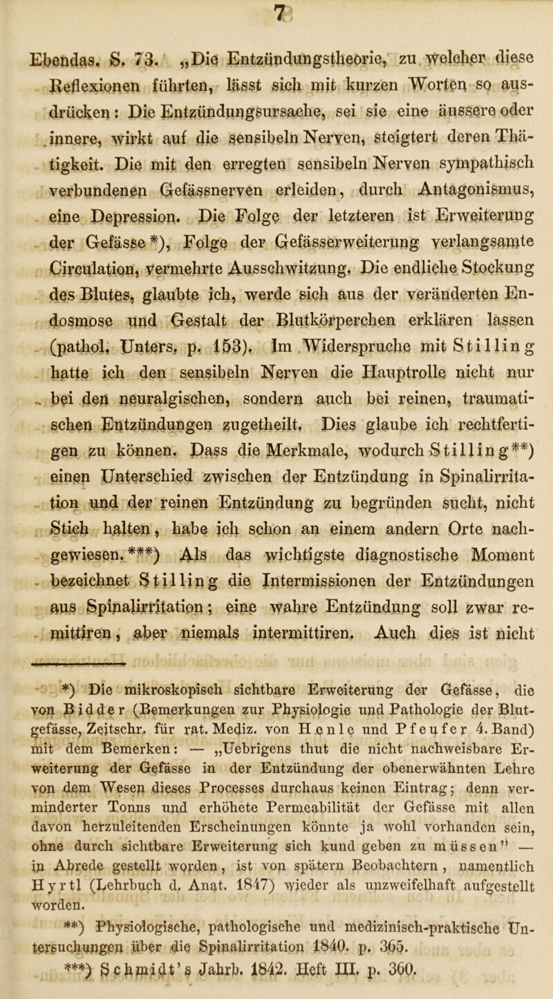 Ebendas. S. 73. „Die Entzündungstheorie, zu welcher diese Reflexionen führten, lässt sich mit kurzen Worten so aus- drücken: Die Entzündungsursache, sei sie eine äussere oder innere, wirkt auf die sensibeln Nerven, steigtert deren Thä- tigkeit. Die mit den erregten sensibeln Nerven sympathisch verbundenen Gefässnerven erleiden, durch Antagonismus, eine Depression. Die Folge der letzteren ist Erweiterung der Gefässe *), Folge der Gefässerweiterung verlangsamte Circulation, vermehrte Ausschwitzung. Die endliche Stockung des Blutes, glaubte ich, werde sich aus der veränderten En- dosmose und Gestalt der Blutkörperchen erklären lassen (patliol. Unters, p. 153), Im Widerspruche mit Stilling hatte ich den sensibeln Nerven die Hauptrolle nicht nur .. bei den neuralgischen, sondern auch bei reinen, traumati- schen Entzündungen zugetheilt. Dies glaube ich rechtferti- gen zu können. Dass die Merkmale, wodurch Still in g**) einen Unterschied zwischen der Entzündung in Spinalirrita- tion und der reinen Entzündung zu begründen sucht, nicht Stich halten, habe ich schon an einem andern Orte nach- gewiesen. ***) Als das wichtigste diagnostische Moment bezeichnet Stilling die Intermissionen der Entzündungen aus Spinalirritation; eine wahre Entzündung soll zwar re- mitfiren, aber niemals intermittiren. Auch dies ist nicht *) Die mikroskopisch sichtbare Erweiterung der Gefässe, die von Bidder (Bemerkungen zur Physiologie und Pathologie der Blut- gefässe, Zeitschr. für rat. Mediz. von H enle und Pfeufer 4. Band) mit dem Bemerken: — „Uebrigens thut die nicht nachweisbare Er- weiterung der Gefässe in der Entzündung der obenerwähnten Lehre von dem Wesen dieses Processes durchaus keinen Eintrag; denn ver- minderter Tonus und erhöhete Permeabilität der Gefässe mit allen davon herzuleitenden Erscheinungen könnte ja wohl vorhanden sein, ohne durch sichtbare Erweiterung sich kund geben zu müssen” — in Abrede gestellt worden, ist von spätem Beobachtern , namentlich Hyrtl (Lehrbuch d. Anat. 1847) \yjeder als unzweifelhaft aufgest.ellt worden. **) Physiologische, pathologische und medizinisch-praktische Un- tersuchungen über die Spinalirritation 1840. p. 365. ***) Schmidt’s Jahrb. 1842. lieft III. p. 360.