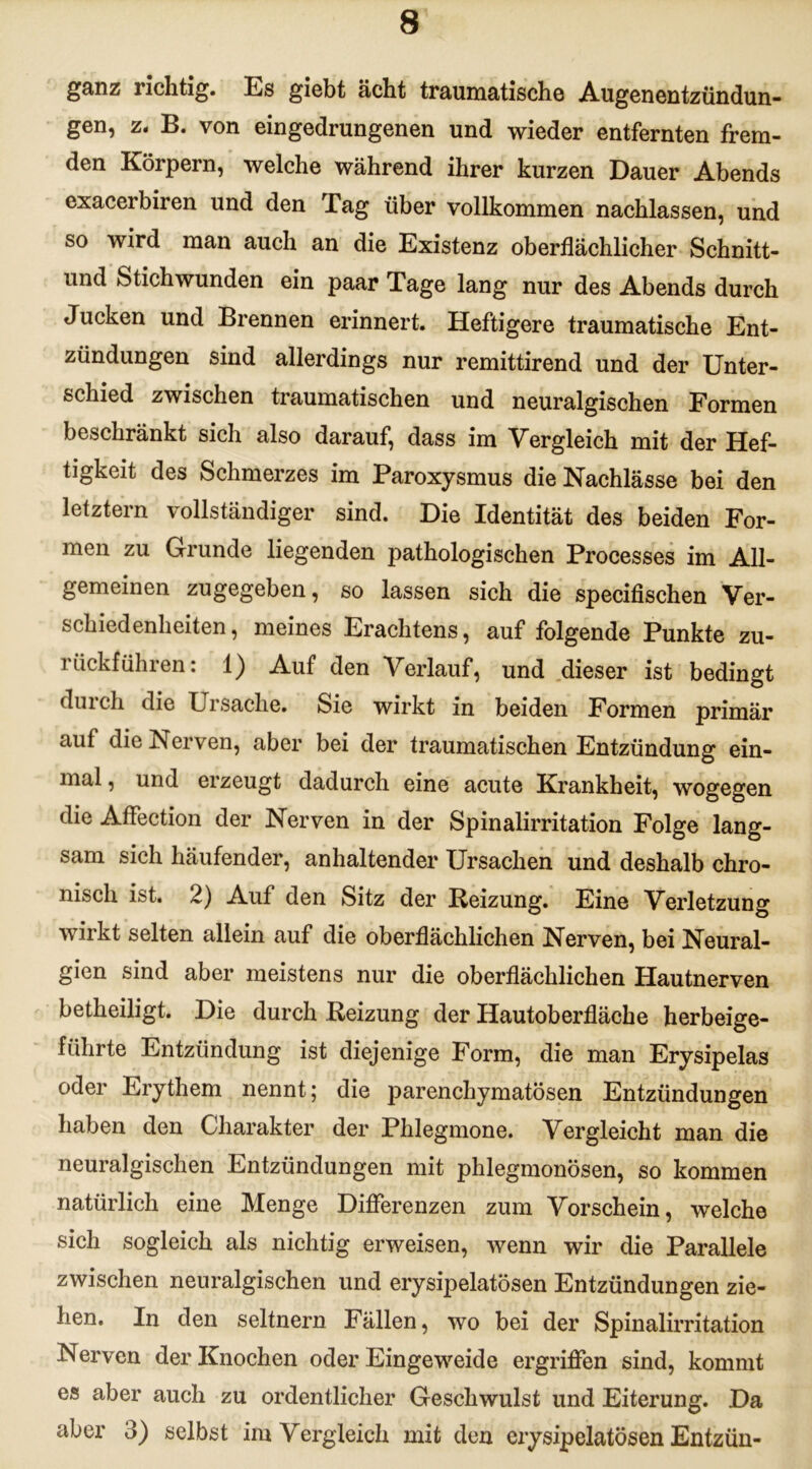 ganz richtig, Es giebt acht traumatische Augenentzündun- gen, z. B. von eingedrungenen und wieder entfernten frem- den Körpern, welche während ihrer kurzen Dauer Abends exacerbiren und den Tag über vollkommen nachlassen, und so wird man auch an die Existenz oberflächlicher Schnitt- und Stichwunden ein paar Tage lang nur des Abends durch Jucken und Brennen erinnert. Heftigere traumatische Ent- zündungen sind allerdings nur remittirend und der Unter- schied zwischen traumatischen und neuralgischen Formen beschränkt sich also darauf, dass im Vergleich mit der Hef- tigkeit des Schmerzes im Paroxysmus die Nachlässe bei den letztem vollständiger sind. Die Identität des beiden For- men zu Grunde liegenden pathologischen Processes im All- gemeinen zugegeben, so lassen sich die specifischen Ver- schiedenheiten, meines Erachtens, auf folgende Punkte zu- rückführen: 1) Auf den Verlauf, und dieser ist bedingt durch die Ursache. Sie wirkt in beiden Formen primär aut die Nerven, aber bei der traumatischen Entzündung ein- mal , und erzeugt dadurch eine acute Krankheit, wogegen die Affection der Nerven in der Spinalirritation Folge lang- sam sich häufender, anhaltender Ursachen und deshalb chro- nisch ist. 2) Auf den Sitz der Reizung. Eine Verletzung wirkt selten allein auf die oberflächlichen Nerven, bei Neural- gien sind aber meistens nur die oberflächlichen Hautnerven betheiligt. Die durch Reizung der Hautoberfläche herbeige- führte Entzündung ist diejenige Form, die man Erysipelas oder Erythem nennt; die parenchymatösen Entzündungen haben den Charakter der Phlegmone. Vergleicht man die neuralgischen Entzündungen mit phlegmonösen, so kommen natürlich eine Menge Differenzen zum Vorschein, welche sich sogleich als nichtig erweisen, wenn wir die Parallele zwischen neuralgischen und erysipelatösen Entzündungen zie- hen. In den seltnem Fällen, wo bei der Spinalirritation Nerven der Knochen oder Eingeweide ergriffen sind, kommt es aber auch zu ordentlicher Geschwulst und Eiterung. Da aber 3) selbst im Vergleich mit den erysipelatösen Entzün-