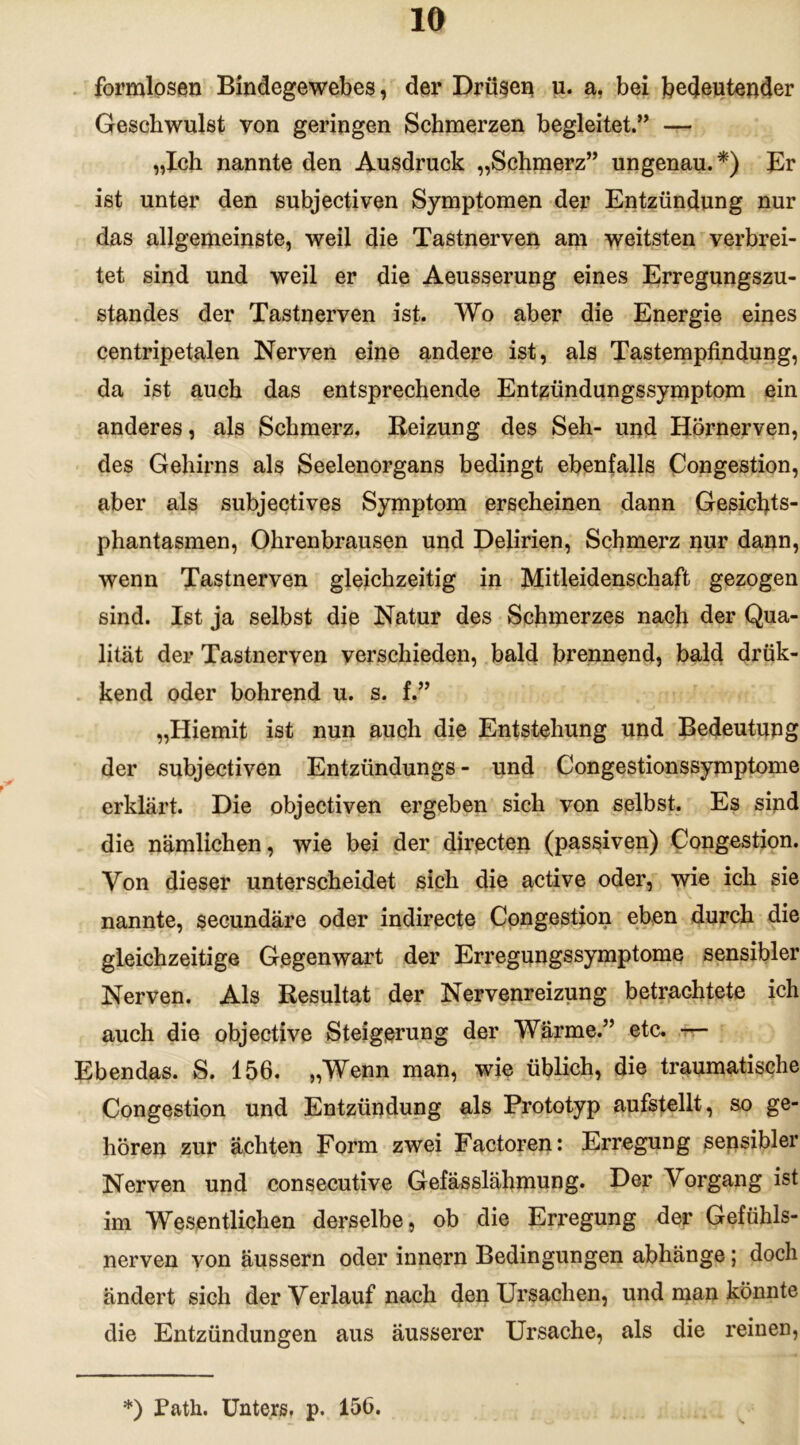 formlosen Bindegewebes, der Drüsen u. a. bei bedeutender Geschwulst von geringen Schmerzen begleitet.” — „Ich nannte den Ausdruck „Schmerz” ungenau.*) Br ist unter den subjectiven Symptomen der Entzündung nur das allgemeinste, weil die Tastnerven am weitsten verbrei- tet sind und weil er die Aeusserung eines Erregungszu- standes der Tastnerven ist. Wo aber die Energie eines centripetalen Nerven eine andere ist, als Tastempfindung, da ist auch das entsprechende Entzündungssymptom ein anderes, als Schmerz. Beizung des Seh- und Hörnerven, des Gehirns als Seelenorgans bedingt ebenfalls Congestion, aber als subjectives Symptom erscheinen dann Gesichts- phantasmen, Ohrenbrausen und Delirien, Schmerz nur dann, wenn Tastnerven gleichzeitig in Mitleidenschaft gezogen sind. Ist ja selbst die Natur des Schmerzes nach der Qua- lität der Tastnerven verschieden, bald brennend, bald drük- kend oder bohrend u. s. f.” „Hiemit ist nun auch die Entstehung und Bedeutupg der subjectiven Entzündungs- und Congestionssymptome erklärt. Die objectiven ergeben sich von selbst. Es sind die nämlichen, wie bei der directen (passiven) Congestion. Von dieser unterscheidet sich die active oder, wie ich sie nannte, secundäre oder indirecte Congestion eben durch die gleichzeitige Gegenwart der Erregungssymptome sensibler Nerven. Als Resultat der Nervenreizung betrachtete ich auch die objective Steigerung der Wärme.” etc. — Ebendas. S. 156. „Wenn man, wie üblich, die traumatische Congestion und Entzündung als Prototyp aufstellt, so ge- hören zur ächten Form zwei Factoren: Erregung sensibler Nerven und consecutive Gefässlähmung. Der Vorgang ist im Wesentlichen derselbe, ob die Erregung der Gefühls- nerven von äussern oder innern Bedingungen abhänge; doch ändert sich der Verlauf nach den Ursachen, und man könnte die Entzündungen aus äusserer Ursache, als die reinen, *) Path. Unters, p. 15b.