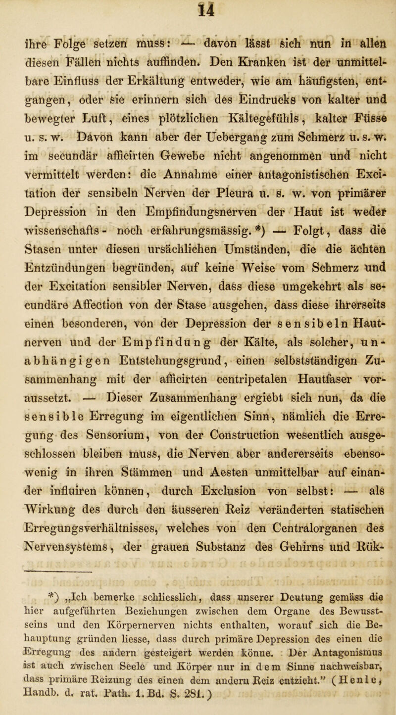 ihre Folge setzen muss: — davon lässt sich nun in allen diesen Fällen nichts auffinden. Den Kranken ist der unmittel- bare Einfluss der Erkältung entweder, wie am häufigsten, ent- gangen, oder sie erinnern sich des Eindrucks von kalter und * » * • bewegter Luft, eines plötzlichen Kältegefühls, kalter Füsse u. s. w. Davon kann aber der Uebergang zum Schmerz u. s. w. im secundär afficirten Gewebe nicht angenommen und nicht vermittelt werden: die Annahme einer antagonistischen Exci- tation der sensibeln Nerven der Pleura u. s. w. von primärer Depression in den Empfindungsnerven der Haut ist weder Wissenschafts - noch erfahrungsmässig. *) — Folgt, dass die Stasen unter diesen ursächlichen Umständen, die die ächten Entzündungen begründen, auf keine Weise vom Schmerz und der Excitation sensibler Nerven, dass diese umgekehrt als se- cundäre Aöection von der Stase ausgehen, dass diese ihrerseits einen besonderen, von der Depression der sensibeln Haut- nerven und der Empfindung der Kälte, als solcher, un- abhängigen Entstehungsgrund, einen selbstständigen Zu- sammenhang mit der afficirten centripetalen Hautfaser vor- aussetzt. — Dieser Zusammenhang ergiebt sich nun, da die sensible Erregung im eigentlichen Sinn, nämlich die Erre- gung des Sensorium, von der Construction wesentlich ausge- schlossen bleiben muss, die Nerven aber andererseits ebenso- wenig in ihren Stämmen und Aesten unmittelbar auf einan- der influiren können, durch Exclusion von selbst: — als Wirkung des durch den äusseren Reiz veränderten statischen Erregungsverhältnisses, welches von den Centralorganen des Nervensystems, der grauen Substanz des Gehirns und Rtik- *) „Ich bemerke schliesslich, dass unserer Deutung gemäss die hier aufgeführten Beziehungen zwischen dem Organe des Bewusst- seins und den Körpernerven nichts enthalten, worauf sich die Be- hauptung gründen liesse, dass durch primäre Depression des einen die Erregung des andern gesteigert werden könne. Der Antagonismus ist auch zwischen Seele und Körper nur in d e m Sinne nachweisbar, dass primäre Beizung des einen dem andern Beiz entzieht.” ( H e n 1 e, Handb. d. rat. Path. l.Bd. S. 281.)