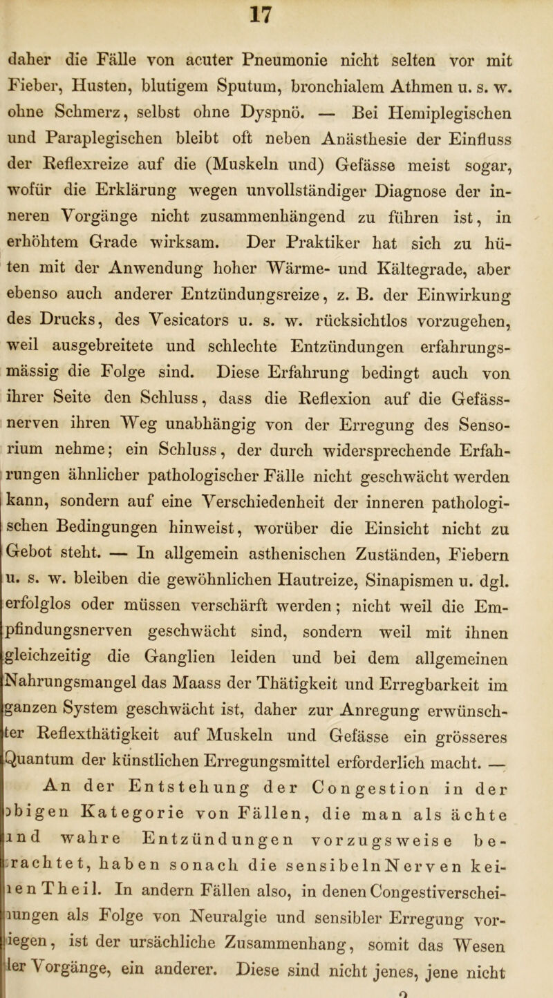 daher die Fälle von acuter Pneumonie nicht selten vor mit Fieber, Husten, blutigem Sputum, bronchialem Athmen u. s. w. ohne Schmerz, selbst ohne Dyspnö. — Bei Hemiplegischen und Paraplegischen bleibt oft neben Anästhesie der Einfluss der Reflexreize auf die (Muskeln und) Gefässe meist sogar, wofür die Erklärung wegen unvollständiger Diagnose der in- neren Vorgänge nicht zusammenhängend zu führen ist, in erhöhtem Grade wirksam. Der Praktiker hat sich zu hü- ten mit der Anwendung hoher Wärme- und Kältegrade, aber ebenso auch anderer Entzündungsreize, z. B. der Einwirkung des Drucks, des Vesicators u. s. w. rücksichtlos vorzugehen, weil ausgebreitete und schlechte Entzündungen erfahrungs- mässig die Folge sind. Diese Erfahrung bedingt auch von ihrer Seite den Schluss, dass die Reflexion auf die Gefäss- nerven ihren Weg unabhängig von der Erregung des Senso- rium nehme; ein Schluss, der durch widersprechende Erfah- rungen ähnlicher pathologischer Fälle nicht geschwächt werden kann, sondern auf eine Verschiedenheit der inneren pathologi- schen Bedingungen hinweist, worüber die Einsicht nicht zu Gebot steht. — In allgemein asthenischen Zuständen, Fiebern u. s. w. bleiben die gewöhnlichen Hautreize, Sinapismen u. dgl. erfolglos oder müssen verschärft werden; nicht weil die Em- pfindungsnerven geschwächt sind, sondern weil mit ihnen gleichzeitig die Ganglien leiden und bei dem allgemeinen Nahrungsmangel das Maass der Thätigkeit und Erregbarkeit im ganzen System geschwächt ist, daher zur Anregung erwünsch- ter Reflexthätigkeit auf Muskeln und Gefässe ein grösseres Quantum der künstlichen Erregungsmittel erforderlich macht. — An der Entstehung der Congestion in der obigen Kategorie von Fällen, die man als ächte md wahre Entzündungen vorzugsweise be- frachtet, haben sonach die sensibelnNerven kei- le n T h e i 1. In andern Fällen also, in denen Congestiverschei- mngen als Folge von Neuralgie und sensibler Erregung vor- liegen, ist der ursächliche Zusammenhang, somit das Wesen der \ orgänge, ein anderer. Diese sind nicht jenes, jene nicht o