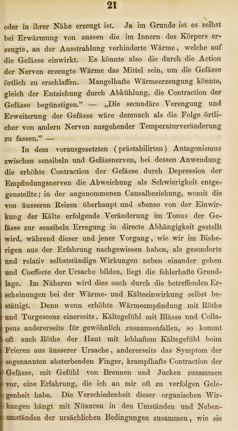 oder in ihrer Nähe erzeugt ist. Ja im Grunde ist es selbst bei Erwärmung von aussen die im Innern des Körpers er- zeugte, an der Ausstrahlung verhinderte Wärme, welche auf die Gefässe einwirkt. Es könnte also die durch die Action der Nerven erzeugte Wärme das Mittel sein, um die Gefässe örtlich zu erschlaffen. Mangelhafte Wärmeerzeugung könnte, gleich der Entziehung durch Abkühlung, die Contraction der Gefässe begünstigen.” — „Die secundäre Verengung und Erweiterung der Gefässe wäre demnach als die Folge örtli- cher von andern Nerven ausgehender Temperaturveränderung zu fassen.” — In dem vorausgesetzten (prästabilirten) Antagonismus zwischen sensibeln und Gefässnerven, bei dessen Anwendung die erhöhte Contraction der Gefässe durch Depression der Empfindungsnerven die Abweichung als Schwierigkeit entge- genstellte ; in der angenommenen Causalbeziehung, womit die von äusseren Reizen überhaupt und ebenso von der Einwir- kung der Kälte erfolgende Veränderung im Tonus der Ge- fässe zur sensibeln Erregung in directe Abhängigkeit gestellt wird, während dieser und jener Vorgang, wie wir im Bishe- rigen aus der Erfahrung nachgewiesen haben, als gesonderte und relativ selbstständige Wirkungen neben einander gehen und Coeffecte der Ursache bilden, liegt die fehlerhafte Grund- lage. Im Näheren wird dies auch durch die betreffenden Er- scheinungen bei der Wärme- und Kälteeinwirkung selbst be- stättigt. Denn wenn erhöhte Wärmeempfindung mit Röthe und Turgescenz einerseits, Kältegefühl mit Blässe und Colla- psus andererseits für gewöhnlich zusammenfallen, so kommt oft auch Röthe der Haut mit lebhaftem Kältegefühl beim Frieren aus äusserer Ursache, andererseits das Symptom der sogenannten absterbenden Finger, krampfhafte Contraction der Gefässe, mit Gefühl von Brennen und Jucken zusammen vor, eine Erfahrung, die ich an mir oft zu verfolgen Gele- genheit habe. Die Verschiedenheit dieser organischen Wir- kungen hängt mit Nüancen in den Umständen und Neben- umständen der ursächlichen Bedingungen zusammen, wie sie