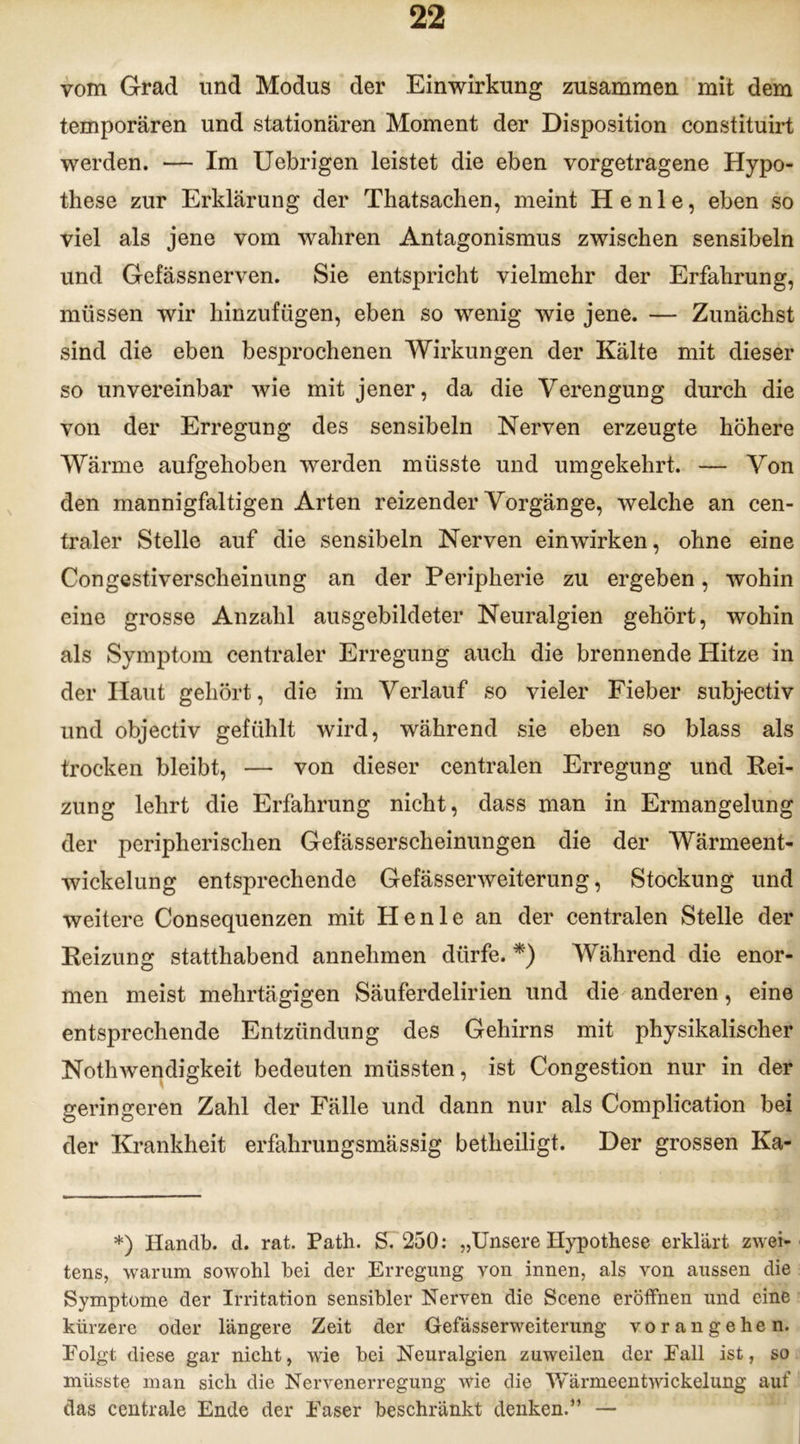 vom Grad und Modus der Einwirkung zusammen mit dem temporären und stationären Moment der Disposition constituirt werden. — Im Uebrigen leistet die eben vorgetragene Hypo- these zur Erklärung der Thatsachen, meint He nie, eben so viel als jene vom wahren Antagonismus zwischen sensibeln und Gefässnerven. Sie entspricht vielmehr der Erfahrung, müssen wir hinzufügen, eben so wenig wie jene. — Zunächst sind die eben besprochenen Wirkungen der Kälte mit dieser so unvereinbar wie mit jener, da die Verengung durch die von der Erregung des sensibeln Nerven erzeugte höhere Wärme aufgehoben werden müsste und umgekehrt. — Von den mannigfaltigen Arten reizender Vorgänge, welche an cen- traler Stelle auf die sensibeln Nerven einwirken, ohne eine Congestiverscheinung an der Peripherie zu ergeben, wohin eine grosse Anzahl ausgebildeter Neuralgien gehört, wohin als Symptom centraler Erregung auch die brennende Hitze in der Haut gehört, die im Verlauf so vieler Fieber subjectiv und objectiv gefühlt wird, während sie eben so blass als trocken bleibt, — von dieser centralen Erregung und Bei- zung lehrt die Erfahrung nicht, dass man in Ermangelung der peripherischen Gefässerscheinungen die der Wärmeent- wickelung entsprechende Gefässerweiterung, Stockung und weitere Consequenzen mit Henle an der centralen Stelle der Reizung statthabend annehmen dürfe. *) Während die enor- men meist mehrtägigen Säuferdelirien und die anderen, eine entsprechende Entzündung des Gehirns mit physikalischer Nothwendigkeit bedeuten müssten, ist Congestion nur in der geringeren Zahl der Fälle und dann nur als Complication bei der Krankheit erfahrungsmässig betheiligt. Der grossen Ka- *) Handb. d. rat. Path. S. 250: „Unsere Hypothese erklärt zwei- tens, warum sowohl bei der Erregung von innen, als von aussen die Symptome der Irritation sensibler Nerven die Scene eröffnen und eine kürzere oder längere Zeit der Gefässerweiterung vorangehen. Folgt diese gar nicht, wie bei Neuralgien zuweilen der Fall ist, so müsste man sich die Nervenerregung wie die Yfärmeentwickelung auf das centrale Ende der Faser beschränkt denken.5’ —