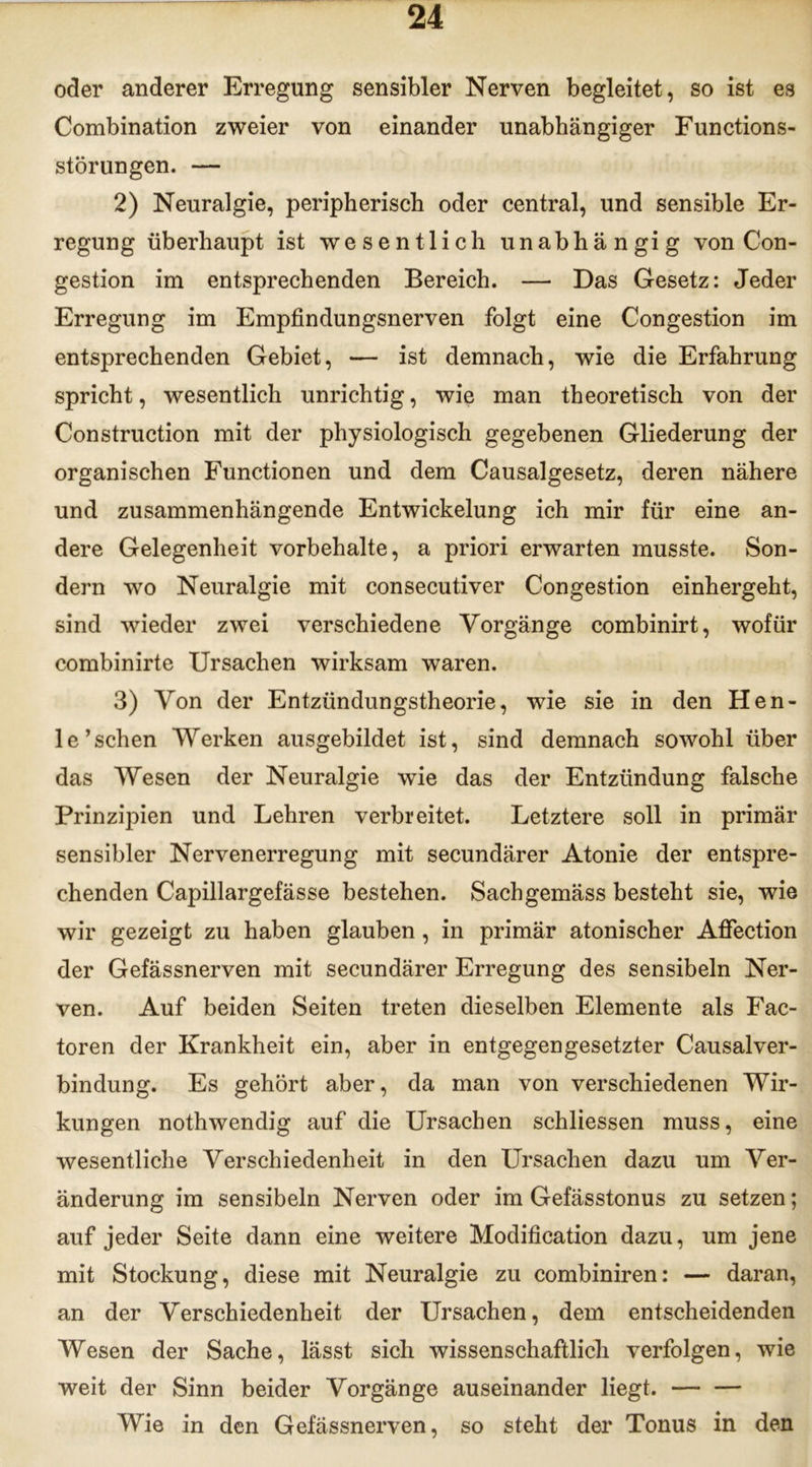 oder anderer Erregung sensibler Nerven begleitet, so ist es Combination zweier von einander unabhängiger Functions- störungen. — 2) Neuralgie, peripherisch oder central, und sensible Er- regung überhaupt ist wesentlich unabhängig von Con- gestion im entsprechenden Bereich. — Das Gesetz: Jeder Erregung im Empfindungsnerven folgt eine Congestion im entsprechenden Gebiet, — ist demnach, wie die Erfahrung spricht, wesentlich unrichtig, wie man theoretisch von der Construction mit der physiologisch gegebenen Gliederung der organischen Functionen und dem Causalgesetz, deren nähere und zusammenhängende Entwickelung ich mir für eine an- dere Gelegenheit Vorbehalte, a priori erwarten musste. Son- dern wo Neuralgie mit consecutiver Congestion einhergeht, sind wieder zwei verschiedene Vorgänge combinirt, wofür combinirte Ursachen wirksam waren. 3) Von der Entzündungstheorie, wie sie in den Hen- le’schen Werken ausgebildet ist, sind demnach sowohl über das Wesen der Neuralgie wie das der Entzündung falsche Prinzipien und Lehren verbreitet. Letztere soll in primär sensibler Nervenerregung mit secundärer Atonie der entspre- chenden Capillargefässe bestehen. Sach gemäss besteht sie, wie wir gezeigt zu haben glauben, in primär atonischer Affection der Gefässnerven mit secundärer Erregung des sensibeln Ner- ven. Auf beiden Seiten treten dieselben Elemente als Fac- toren der Krankheit ein, aber in entgegengesetzter Causalver- bindung. Es gehört aber, da man von verschiedenen Wir- kungen nothwendig auf die Ursachen schliessen muss, eine wesentliche Verschiedenheit in den Ursachen dazu um Ver- änderung im sensibeln Nerven oder im Gefässtonus zu setzen; auf jeder Seite dann eine weitere Modification dazu, um jene mit Stockung, diese mit Neuralgie zu combiniren: — daran, an der Verschiedenheit der Ursachen, dem entscheidenden Wesen der Sache, lässt sich wissenschaftlich verfolgen, wie weit der Sinn beider Vorgänge auseinander liegt. Wie in den Gefässnerven, so steht der Tonus in den