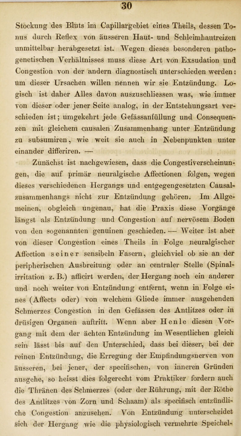 Stockung des Bluts im Capillargebiet eines Theils, dessen To- nus durch Reflex von äusseren Haut- und Schleimhautreizen unmittelbar herabgesetzt ist. Wegen dieses besonderen patho- genetischen Verhältnisses muss diese Art von Exsudation und Congestion von der andern diagnostisch unterschieden werden: um dieser Ursachen willen nennen wir sie Entzündung. Lo- gisch ist daher Alles davon auszuschliessen was, wie immer von dieser oder jener Seite analog, in der Entstehungsart ver- schieden ist; umgekehrt jede Gefässanfüllung und Consequen- zen mit gleichem causalen Zusammenhang unter Entzündung zu subsumiren, wie weit sie auch in Nebenpunkten unter einander diöeriren. — Zunächst ist nachgewiesen, dass die Congestiverscheinun- gen, die auf primär neuralgische Aflfectionen folgen, wegen dieses verschiedenen Hergangs und entgegengesetzten Causal- zusammenhangs nicht zur Entzündung gehören. Im Allge- meinen, obgleich ungenau, hat die Praxis diese Vorgänge längst als Entzündung und Congestion auf nervösem Boden von den sogenannten genuinen geschieden. — Weiter ist aber von dieser Congestion eines Theils in Folge neuralgischer Aflection seiner sensibeln Fasern, gleichviel ob sie an der peripherischen Ausbreitung oder an centraler Stelle (Spinal- irritation z. B.) aflicirt werden, der Hergang noch ein anderer und noch weiter von Entzündung entfernt, wenn in Folge ei- nes (Affects oder) von welchem Gliede immer ausgehenden Schmerzes Congestion in den Gefässen des Antlitzes oder in drüsigen Organen auftritt. Wenn aber Henle diesen Vor- gang mit dem der ächten Entzündung im Wesentlichen gleich sein lässt bis auf den Unterschied, dass bei dieser, bei der reinen Entzündung, die Erregung der Empfindungsnerven von äusseren, bei jener, der specifischen, von inneren Gründen ausgehe, so heisst dies folgerecht vom Praktiker fordern auch die Thränen des Schmerzes (oder der Rührung, mit der Röthe des Antlitzes von Zorn und Scliaam) als specifisch entzündli- che Congestion anzusehen. Von Entzündung unterscheidet sich der Hergang wie die physiologisch vermehrte Speichel-