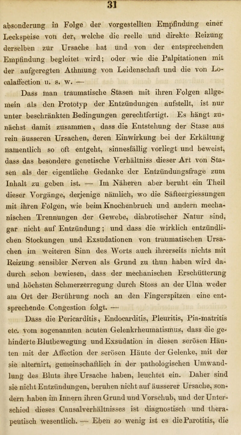 absonderung in Folge der vorgestellten Empfindung einer Leckspeise von der, welche die reelle und direkte Reizung derselben zur Ursache hat und von der entsprechenden Empfindung begleitet wird; oder wie die Ralpitationen mit der aufgeregten Athmung von Leidenschaft und die von Lo- calaffection u. s. w. — Dass man traumatische Stasen mit ihren Folgen allge- mein als den Prototyp der Entzündungen aufstellt, ist nur unter beschränkten Bedingungen gerechtfertigt. Es hängt zu- nächst damit zusammen, dass die Entstehung der Stase aus rein äusseren Ursachen, deren Einwirkung bei der Erkältung namentlich so oft entgeht, sinnesfällig vorliegt und beweist, dass das besondere genetische Verhältnis dieser Art von Sta- sen als der eigentliche Gedanke der Entzündungsfrage zum Inhalt zu geben ist. — Im Näheren aber beruht ein Theil dieser Vorgänge, derjenige nämlich, wo die Säfteergiessungen mit ihren Folgen, wie beim Knochenbruch und andern mecha- nischen Trennungen der Gewebe, diabrotischer Natur sind, gar nicht auf Entzündung; und dass die wirklich entzündli- chen Stockungen und Exsudationen von traumatischen Ursa- chen im weiteren Sinn des Worts auch ihrerseits nichts mit Reizung sensibler Nerven als Grund zu thun haben wird da- durch schon bewiesen, dass der mechanischen Erschütterung und höchsten Schmerzerregung durch Stoss an der Ulna weder am Ort der Berührung noch an den Fingerspitzen eine ent- sprechende Congestion folgt. — Dass die Pericarditis, Endocarditis, Pleuritis, Pia-matritis etc. vom sogenannten acuten Gelenkrheumatismus, dass die ge* hinderte Blutbewegung und Exsudation in diesen serösen Häu- ten mit der AfFection der serösen Häute der Gelenke, mit der sie alternirt, gemeinschaftlich in der pathologischen Umwand- lung des Bluts ihre Ursache haben, leuchtet ein. Daher sind sie nicht Entzündungen, beruhen nicht auf äusserer Ursache, son- dern haben im Innern ihren Grund und Vorschub, und der Unter- schied dieses Causalverhältnisses ist diagnostisch und thera- peutisch wesentlich.— Eben so wenig ist es die Parotitis, die