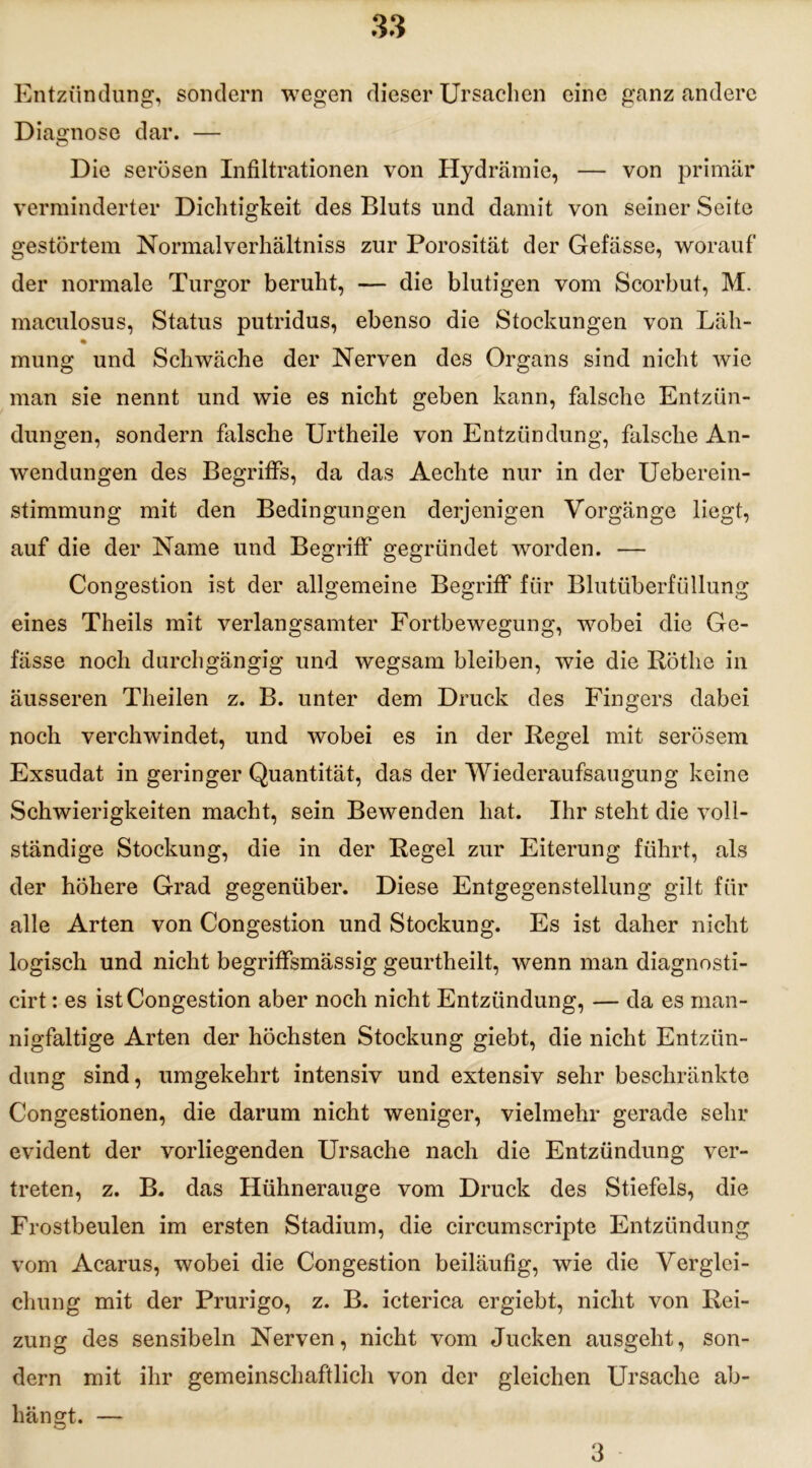 Entzündung, sondern wegen dieser Ursachen eine ganz andere Diagnose dar. — Die serösen Infiltrationen von Hydrämie, — von primär verminderter Dichtigkeit des Bluts und damit von seiner Seite gestörtem Normalverhältniss zur Porosität der Gefässe, worauf der normale Turgor beruht, — die blutigen vom Scorbut, M. maculosus, Status putridus, ebenso die Stockungen von Läh- % mung und Schwäche der Nerven des Organs sind nicht wie man sie nennt und wie es nicht geben kann, falsche Entzün- dungen, sondern falsche Urtheile von Entzündung, falsche An- wendungen des Begriffs, da das Aechte nur in der Ueberein- stimmung mit den Bedingungen derjenigen Vorgänge liegt, auf die der Name und Begriff gegründet worden. — Congestion ist der allgemeine Begriff für Blutüberfüllung eines Theils mit verlangsamter Fortbewegung, wobei die Ge- fässe noch durchgängig und wegsam bleiben, wie die Röthe in äusseren Theilen z. B. unter dem Druck des Fingers dabei noch verchwindet, und wobei es in der Regel mit serösem Exsudat in geringer Quantität, das der Wiederaufsaugung keine Schwierigkeiten macht, sein Bewenden hat. Ihr steht die voll- ständige Stockung, die in der Regel zur Eiterung führt, als der höhere Grad gegenüber. Diese Entgegenstellung gilt für alle Arten von Congestion und Stockung. Es ist daher nicht logisch und nicht begriffsmässig geurtheilt, wenn man diagnosti- eirt: es ist Congestion aber noch nicht Entzündung, — da es man- nigfaltige Arten der höchsten Stockung giebt, die nicht Entzün- dung sind, umgekehrt intensiv und extensiv sehr beschränkte Congestionen, die darum nicht weniger, vielmehr gerade sein- evident der vorliegenden Ursache nach die Entzündung ver- treten, z. B. das Hühnerauge vom Druck des Stiefels, die Frostbeulen im ersten Stadium, die circumscripte Entzündung vom Acarus, wobei die Congestion beiläufig, wie die Verglei- chung mit der Prurigo, z. B. icterica ergiebt, nicht von Rei- zung des sensibeln Nerven, nicht vom Jucken ausgeht, son- dern mit ihr gemeinschaftlich von der gleichen Ursache ab- hängt. — 3