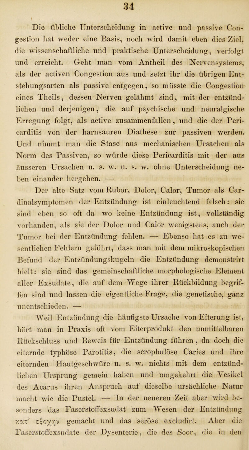 i Dio übliche Unterscheidung in active und passive Con- gestion hat weder eine Basis, noch wird damit eben dies Ziel, die wissenschaftliche und praktische Unterscheidung, verfolgt und erreicht. Geht man vom Antheil des Nervensystems, als der activen Congestion aus und setzt ihr die übrigen Ent- stehungsarten als passive entgegen, so müsste die Congestion eines Theils, dessen Nerven gelähmt sind, mit der entzünd- lichen und derjenigen, die auf psychische und neuralgische Erregung folgt, als active zusammenfallen, und die der Peri- carditis von der harnsauren Diathese zur passiven werden. Und nimmt man die Stase aus mechanischen Ursachen als Norm des Passiven, so würde diese Pericarditis mit der aus äusseren Ursachen u. s. w. u. s. w. ohne Unterscheidung ne- ben einander hergehen. — Der alte Satz vom Rubor, Dolor, Calor, Tumor als Car- dinalsymptomen der Entzündung ist einleuchtend falsch: sie sind eben so oft da wo keine Entzündung ist, vollständig vorhanden, als sic der Dolor und Calor wenigstens, auch der Tumor bei der Entzündung fehlen. — Ebenso hat es zu we- sentlichen Fehlern geführt, dass man mit dem mikroskopischen Befund der Entzündungskugeln die Entzündung demonstrirt hielt: sic sind das gemeinschaftliche morphologische Element aller Exsudate, die auf dem Wege ihrer Rückbildung begrif- fen sind und lassen die eigentliche Frage, die genetische, ganz unentschieden. — Weil Entzündung die häufigste Ursache von Eiterung ist, hört man in Praxis oft vom Eiterprodukt den unmittelbaren Rückschluss und Beweis für Entzündung führen, da doch die eiternde typhöse Parotitis, die scrophulöse Caries und ihre eiternden Hautgeschwüre u. s. w. nichts mit dem entzünd- lichen Ursprung gemein haben und umgekehrt die Vesikel des Acarus ihren Anspruch auf dieselbe ursächliche Natur macht wie die Pustel. — In der neueren Zeit aber wird be- sonders das Faserstoffexsudat zum Wesen der Entzündung xaV sco/'/jy gemacht und das seröse excludirt. Aber die Faserstoffexsudate der Dysenterie, die des Soor, die in den