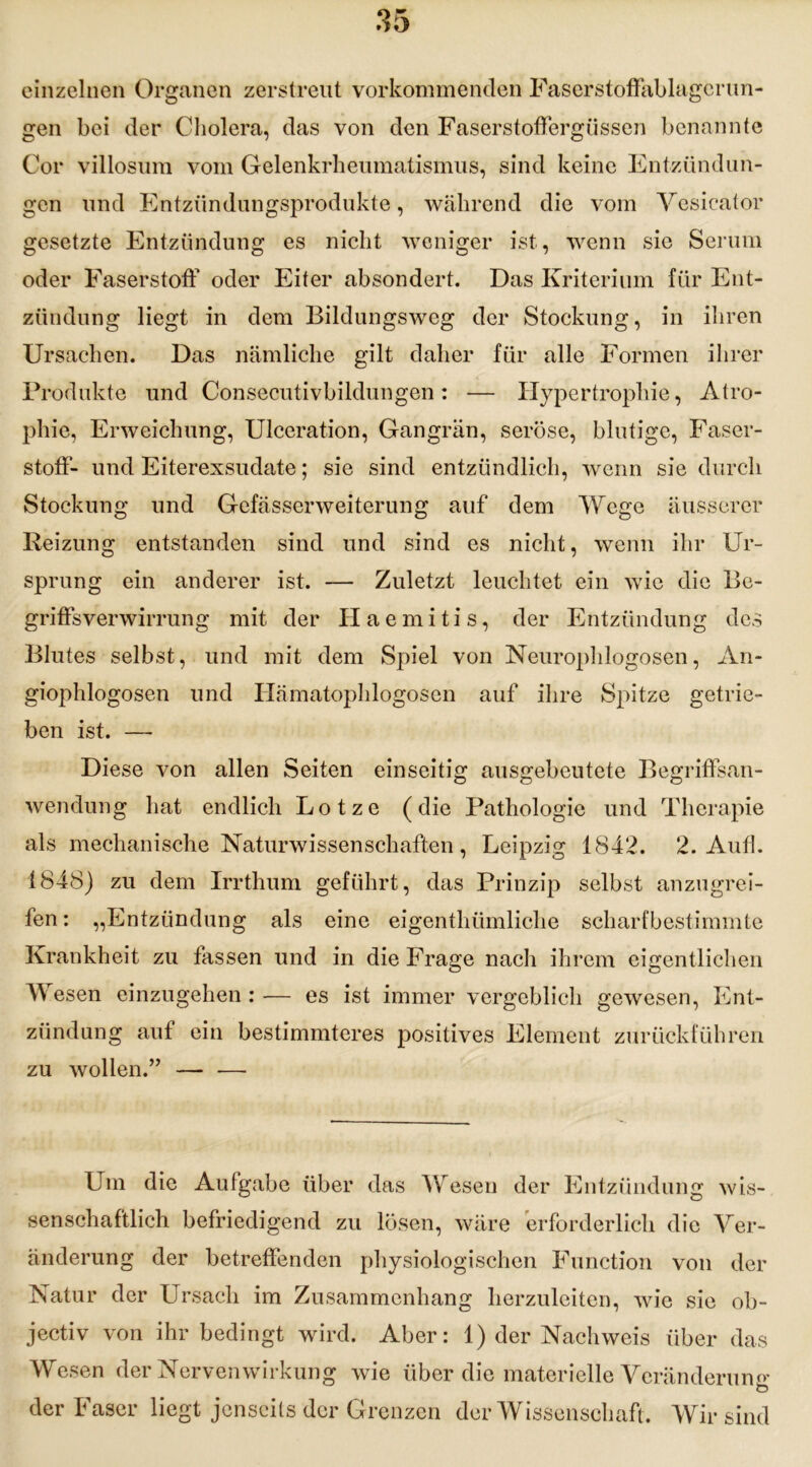 einzelnen Organen zerstreut vorkommenden Faserstoffablagerun- gen bei der Cholera, das von den Faserstoffergüssen benannte Cor villosum vom Gelenkrheumatismus, sind keine Entzündun- gen und Entzündungsprodukte, während die vom Vesicator gesetzte Entzündung es nicht weniger ist, wenn sic Serum oder Faserstoff oder Eiter absondert. Das Kriterium für Ent- zündung liegt in dem Bildungsweg der Stockung, in ihren Ursachen. Das nämliche gilt daher für alle Formen ihrer Produkte und Consecutivbildungen: — Hypertrophie, Atro- phie, Erweichung, Ulceration, Gangrän, seröse, blutige, Faser- stoff- und Eiterexsudate; sie sind entzündlich, wenn sie durch Stockung und Gefässerweiterung auf dem Wege äusserer Reizung entstanden sind und sind es nicht, wenn ihr Ur- sprung ein anderer ist. — Zuletzt leuchtet ein wie die Be- griffsverwirrung mit der Haemitis, der Entzündung des Blutes selbst, und mit dem Spiel von Neurophlogosen, An- giophlogosen und Hämatophlogosen auf ihre Spitze getrie- ben ist. — Diese von allen Seiten einseitig ausgebeutete Begriffsan- wendung hat endlich Lotze (die Pathologie und Therapie als mechanische Naturwissenschaften, Leipzig 1842. 2. Aufl. 1848) zu dem Irrthum geführt, das Prinzip selbst anzugrei- fen : „Entzündung als eine eigenthümliche scharfbestimmte Krankheit zu fassen und in die Frage nach ihrem eigentlichen W esen einzugehen: — es ist immer vergeblich gewesen, Ent- zündung auf ein bestimmteres positives Element zurückführen zu wollen.” — •— Um die Aufgabe über das Wesen der Entzündung wis- senschaftlich befriedigend zu lösen, wäre erforderlich die Ver- änderung der betreffenden physiologischen Function von der Natur der Ursach im Zusammenhang herzuleiten, wie sie ob- jectiv von ihr bedingt wird. Aber: 1) der Nachweis über das Wesen der Nervenwirkung wie über die materielle Veränderung ö der Faser liegt jenseits der Grenzen der Wissenschaft. Wir sind