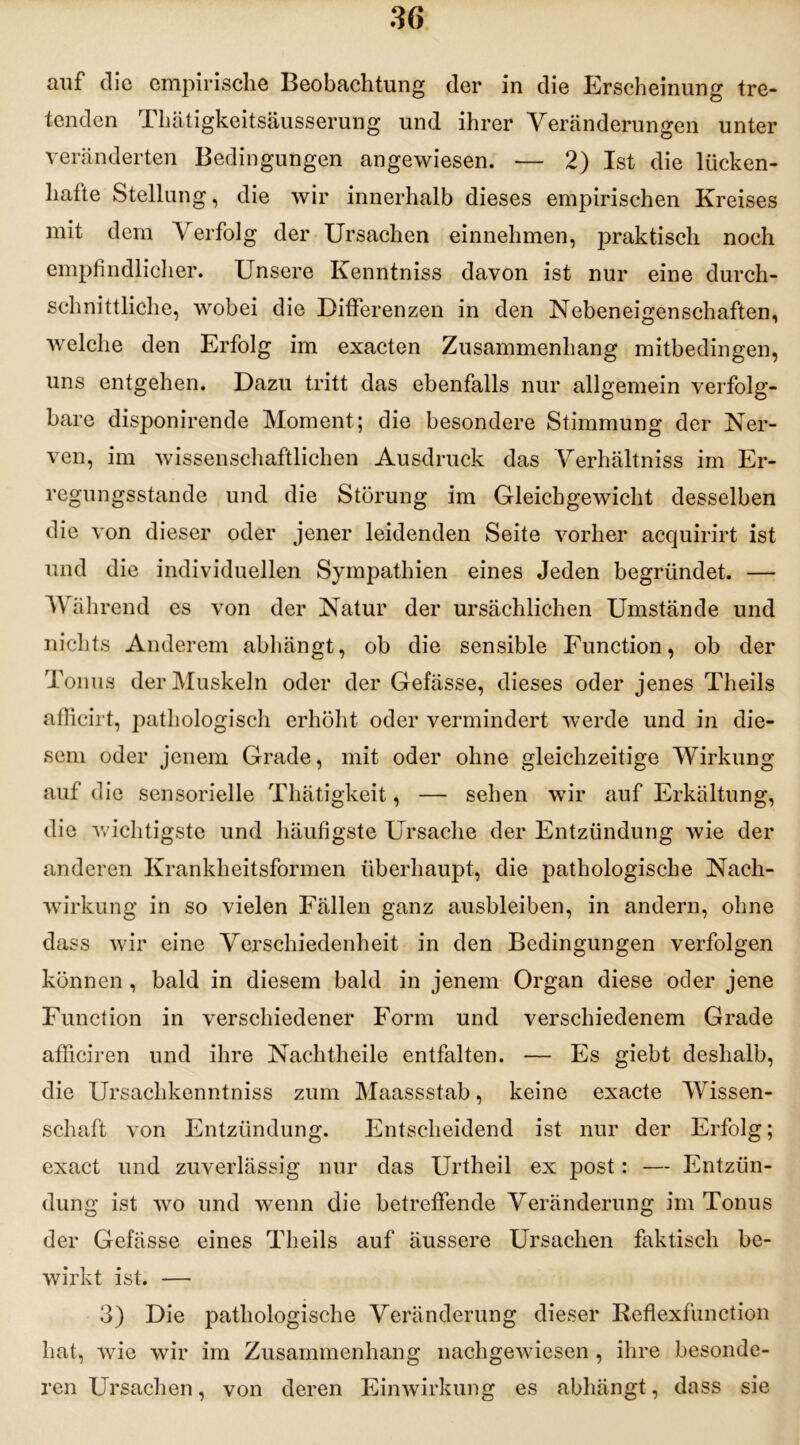 auf die empirische Beobachtung der in die Erscheinung tre- tenden Thätigkeitsäusserung und ihrer Veränderungen unter veränderten Bedingungen angewiesen. — 2) Ist die lücken- hafte Stellung, die wir innerhalb dieses empirischen Kreises mit dem Verfolg der Ursachen einnehmen, praktisch noch empfindlicher. Unsere Kenntniss davon ist nur eine durch- schnittliche, wobei die Differenzen in den Nebeneigenschaften, welche den Erfolg im exacten Zusammenhang mitbedingen, uns entgehen. Dazu tritt das ebenfalls nur allgemein verfolg- bare disponirende Moment; die besondere Stimmung der Ner- ven, im wissenschaftlichen Ausdruck das Verhältniss im Er- regungsstande und die Störung im Gleichgewicht desselben die von dieser oder jener leidenden Seite vorher acquirirt ist und die individuellen Sympathien eines Jeden begründet. — Während es von der Natur der ursächlichen Umstände und nichts Anderem abhängt, ob die sensible Function, ob der Tonus der Muskeln oder der Gefässe, dieses oder jenes Theils afficirt, pathologisch erhöht oder vermindert werde und in die- sem oder jenem Grade, mit oder ohne gleichzeitige Wirkung auf die sensorielle Thätigkeit, — sehen wir auf Erkältung, die wichtigste und häufigste Ursache der Entzündung wie der anderen Krankheitsformen überhaupt, die pathologische Nach- wirkung in so vielen Fällen ganz ausbleiben, in andern, ohne dass wir eine Verschiedenheit in den Bedingungen verfolgen können , bald in diesem bald in jenem Organ diese oder jene Function in verschiedener Form und verschiedenem Grade afficiren und ihre Nachtheile entfalten. — Es giebt deshalb, die Ursachkenntniss zum Maassstab, keine exacte Wissen- schaft von Entzündung. Entscheidend ist nur der Erfolg; exact und zuverlässig nur das Urtlieil ex post: — Entzün- dung ist wo und wenn die betreffende Veränderung im Tonus der Gefässe eines Theils auf äussere Ursachen faktisch be- wirkt ist. — 3) Die pathologische Veränderung dieser Reflexfunction hat, wie wir im Zusammenhang nachgewiesen , ihre besonde- ren Ursachen, von deren Einwirkung es abhängt, dass sie