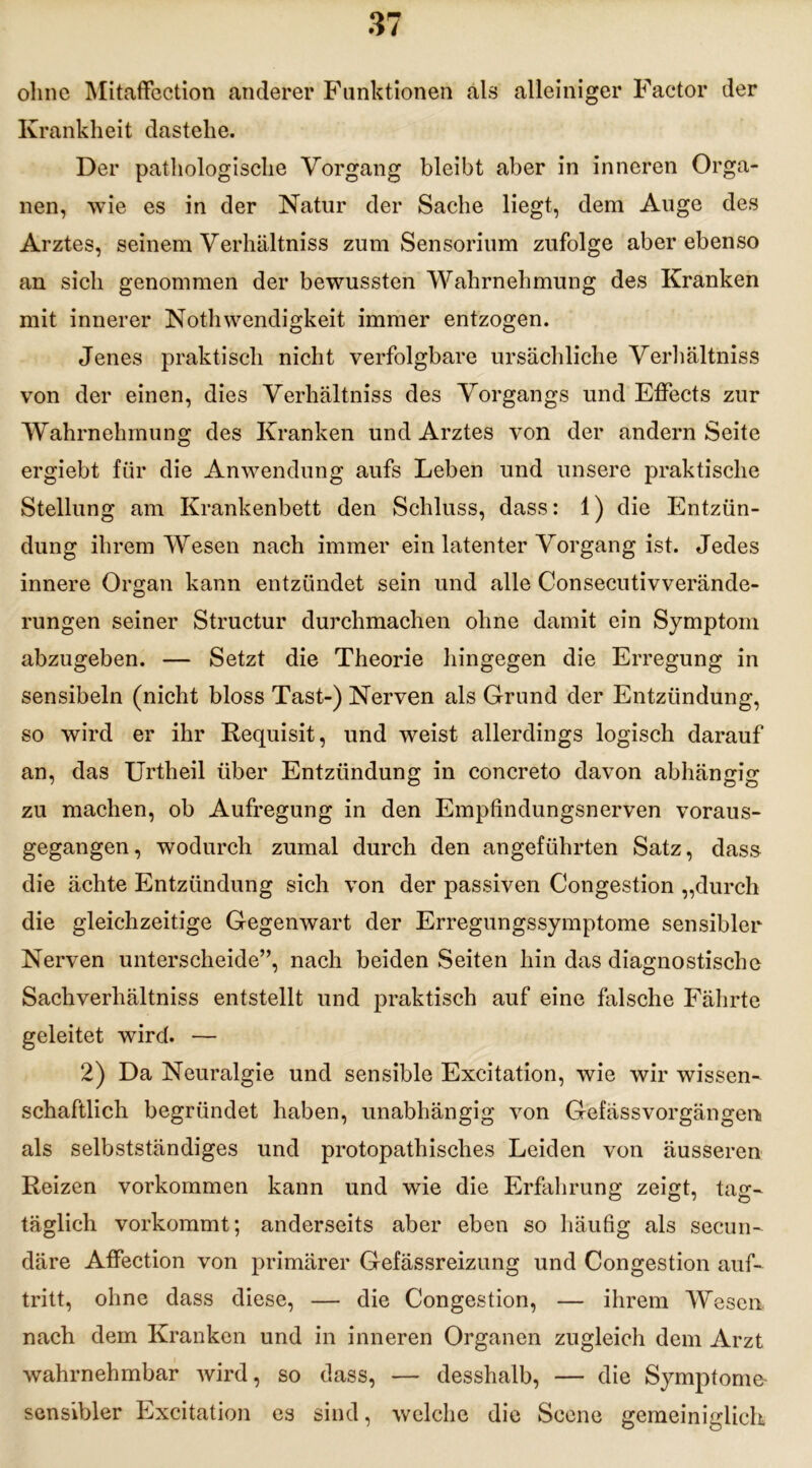 ohne Mitaffection anderer Funktionen als alleiniger Factor der Krankheit dastehe. Der pathologische Vorgang bleibt aber in inneren Orga- nen, wie es in der Natur der Sache liegt, dem Auge des Arztes, seinem Verhältniss zum Sensorium zufolge aber ebenso an sich genommen der bewussten Wahrnehmung des Kranken mit innerer Nothwendigkeit immer entzogen. Jenes praktisch nicht verfolgbare ursächliche Verhältniss von der einen, dies Verhältniss des Vorgangs und Effects zur Wahrnehmung des Kranken und Arztes von der andern Seite ergiebt für die Anwendung aufs Leben und unsere praktische Stellung am Krankenbett den Schluss, dass: 1) die Entzün- dung ihrem Wesen nach immer ein latenter Vorgang ist. Jedes innere Organ kann entzündet sein und alle Consecutivverände- rungen seiner Structur durchmachen ohne damit ein Symptom abzugeben. — Setzt die Theorie hingegen die Erregung in sensibeln (nicht bloss Tast-) Nerven als Grund der Entzündung, so wird er ihr Requisit, und weist allerdings logisch darauf an, das Urtheil über Entzündung in concreto davon abhängig zu machen, ob Aufregung in den Empfindungsnerven voraus- gegangen, wodurch zumal durch den angeführten Satz, dass die ächte Entzündung sich von der passiven Congestion „durch die gleichzeitige Gegenwart der Erregungssymptome sensibler Nerven unterscheide”, nach beiden Seiten hin das diagnostische Sachverhältniss entstellt und praktisch auf eine falsche Fährte geleitet wird. — 2) Da Neuralgie und sensible Excitation, wie wir wissen- schaftlich begründet haben, unabhängig von Gefässvorgängen- als selbstständiges und protopathisches Leiden von äusseren Reizen Vorkommen kann und wie die Erfahrung zeigt, tag- täglich vorkommt; anderseits aber eben so häufig als secun- däre Affection von primärer Gefässreizung und Congestion auf- tritt, ohne dass diese, — die Congestion, — ihrem Wesen nach dem Kranken und in inneren Organen zugleich dem Arzt wahrnehmbar wird, so dass, — desshalb, — die Symptome sensibler Excitation es sind, welche die Scene gemeiniglich