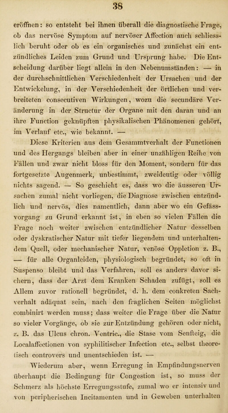 eröffnen: so entstellt bei ihnen überall die diagnostische Frage, ob das nervöse Symptom auf nervöser Affection auch schliess- lich beruht oder ob es ein organisches und zunächst ein ent- zündliches Leiden zum Grund und Ursprung habe. Die Ent- scheidung darüber liegt allein in den Nebenumständen: — in der durchschnittlichen Verschiedenheit der Ursachen und der Entwickelung, in der Verschiedenheit der örtlichen und ver- breiteten consecutiven Wirkungen, wozu die secundäre Ver- änderung in der Structur der Organe mit den daran und an ihre Function geknüpften physikalischen Phänomenen gehört, im Verlauf etc., wie bekannt. — Diese Kriterien aus dem Gesammtverhalt der Functionen und des Hergangs bleiben aber in einer unzähligen Reihe von Fällen und zwar nicht bloss für den Moment, sondern für das fortgesetzte Augenmerk, unbestimmt, zweideutig oder völlig nichts sagend. — So geschieht es, dass wo die äusseren Ur- sachen zumal nicht vorliegen, die Diagnose zwischen entzünd- lich und nervös, dies namentlich, dann aber wo ein Gefäss- vorgang zu Grund erkannt ist, in eben so vielen Fällen die Frage noch weiter zwischen entzündlicher Natur desselben oder dyskratischer Natur mit tiefer liegendem und unterhalten- dem Quell, oder mechanischer Natur, venöse Oppletion z. B., — für alle Organleiden, physiologisch begründet, so oft in Suspenso bleibt und das Verfahren, soll es anders davor si- chern, dass der Arzt dem Kranken Schaden zufügt, soll es Allem zuvor rationell begründet, d. h. dem conkreten Sach- verhalt adäquat sein, nach den fraglichen Seiten möglichst combinirt werden muss; dass weiter die Frage über die Natur so vieler Vorgänge, ob sie zur Entzündung gehören oder nicht, z. B. das Ulcus chron. Ventric., die Stase vom Senfteig, die Localaffectionen von syphilitischer Infection etc., selbst theore- tisch controvers und unentschieden ist. •—- Wiederum aber, wenn Erregung in Empfindungsnerven überhaupt die Bedingung für Congestion ist, so muss der Schmerz als höchste Erregungsstufe, zumal wo er intensiv und von peripherischen Incitamenten und in Geweben unterhalten