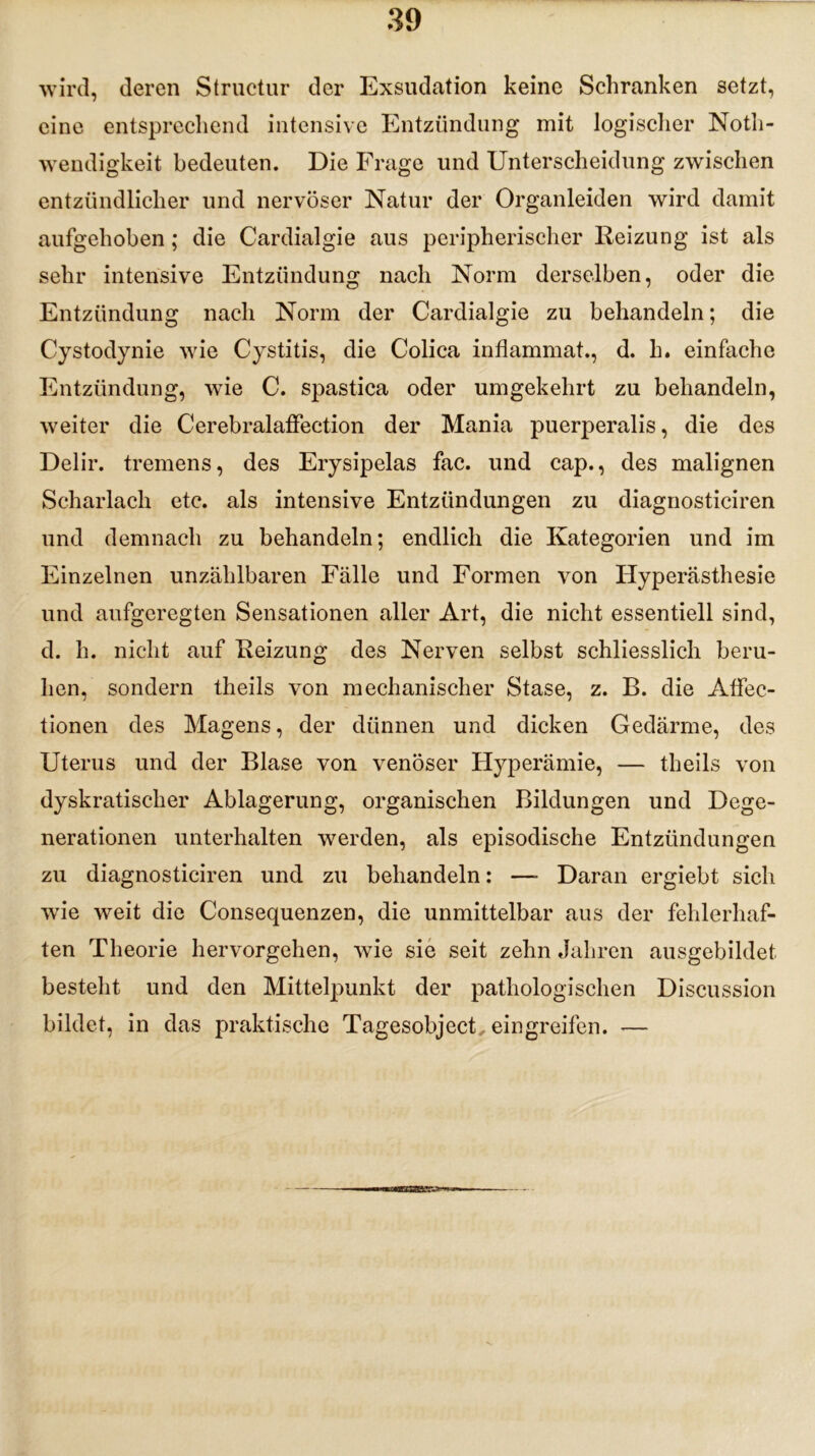 wird, deren Structur der Exsudation keine Schranken setzt, eine entsprechend intensive Entzündung mit logischer Notli- wendigkeit bedeuten. Die Frage und Unterscheidung zwischen entzündlicher und nervöser Natur der Organleiden wird damit aufgehoben; die Cardialgie aus peripherischer Reizung ist als sehr intensive Entzündung nach Norm derselben, oder die Entzündung nach Norm der Cardialgie zu behandeln; die Cystodynie wie Cystitis, die Coli ca inflammat., d. h. einfache Entzündung, wie C. spastica oder umgekehrt zu behandeln, weiter die Cerebralaffection der Mania puerperalis, die des Delir, tremens, des Erysipelas fac. und cap., des malignen Scharlach etc. als intensive Entzündungen zu diagnosticiren und demnach zu behandeln; endlich die Kategorien und im Einzelnen unzählbaren Fälle und Formen von Hyperästhesie und aufgeregten Sensationen aller Art, die nicht essentiell sind, d. h. nicht auf Reizung des Nerven selbst schliesslich beru- hen, sondern theils von mechanischer Stase, z. B. die Affec- tionen des Magens, der dünnen und dicken Gedärme, des Uterus und der Blase von venöser Hyperämie, — theils von dyskratisclier Ablagerung, organischen Bildungen und Dege- nerationen unterhalten werden, als episodische Entzündungen zu diagnosticiren und zu behandeln: —- Daran ergiebt sich wie weit die Consequenzen, die unmittelbar aus der fehlerhaf- ten Theorie hervorgehen, wie sie seit zehn Jahren ausgebildet besteht und den Mittelpunkt der pathologischen Discussion bildet, in das praktische Tagesobject, ein greifen. —