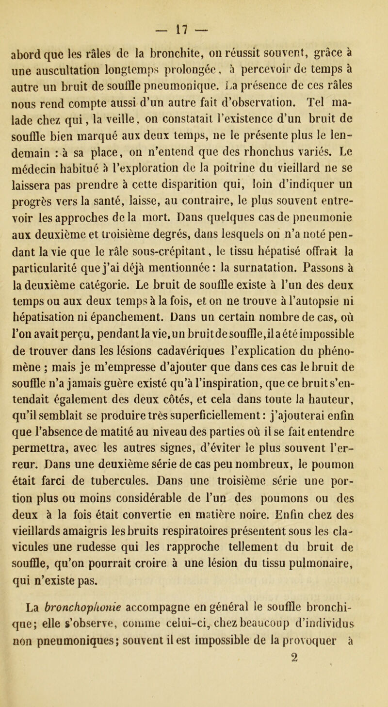 abord que les râles de la bronchite, on réussit souvent, grâce à une auscultation longtemps prolongée, à percevoir de temps à autre un bruit de souffle pneumonique. La présence de ces râles nous rend compte aussi d’un autre fait d’observation. Tel ma- lade chez qui, la veille, on constatait l’existence d’un bruit de souffle bien marqué aux deux temps, ne le présente plus le len- demain : à sa place, on n’entend que des rhonchus variés. Le médecin habitué à l’exploration de la poitrine du vieillard ne se laissera pas prendre à cette disparition qui, loin d’indiquer un progrès vers la santé, laisse, au contraire, le plus souvent entre- voir les approches de la mort. Dans quelques cas de pneumonie aux deuxième et troisième degrés, dans lesquels on n’a noté pen- dant la vie que le râle sous-crépitant, le tissu hépatisé offrait la particularité que j’ai déjà mentionnée: la surnatation. Passons à la deuxième catégorie. Le bruit de souffle existe à l’un des deux temps ou aux deux temps à la fois, et on ne trouve à l’autopsie ni hépatisation ni épanchement. Dans un certain nombre de cas, où l’on avaitperçu, pendant la vie, un bruitdesouffle,ilaétéimpossible de trouver dans les lésions cadavériques l’explication du phéno- mène ; mais je m’empresse d’ajouter que dans ces cas le bruit de souffle n’a jamais guère existé qu’à l’inspiration, que ce bruit s’en- tendait également des deux côtés, et cela dans toute la hauteur, qu’il semblait se produire très superficiellement : j’ajouterai enfin que l’absence de matité au niveau des parties où il se fait entendre permettra, avec les autres signes, d’éviter le plus souvent l’er- reur. Dans une deuxième série de cas peu nombreux, le poumon était farci de tubercules. Dans une troisième série une por- tion plus ou moins considérable de l’un des poumons ou des deux à la fois était convertie en matière noire. Enfin chez des vieillards amaigris les bruits respiratoires présentent sous les cla- vicules une rudesse qui les rapproche tellement du bruit de souffle, qu’on pourrait croire à une lésion du tissu pulmonaire, qui n’existe pas. La bronchophonie accompagne en général le souffle bronchi- que; elle s’observe, comme celui-ci, chez beaucoup d’individus non pneumoniques; souvent il est impossible de la provoquer à 2