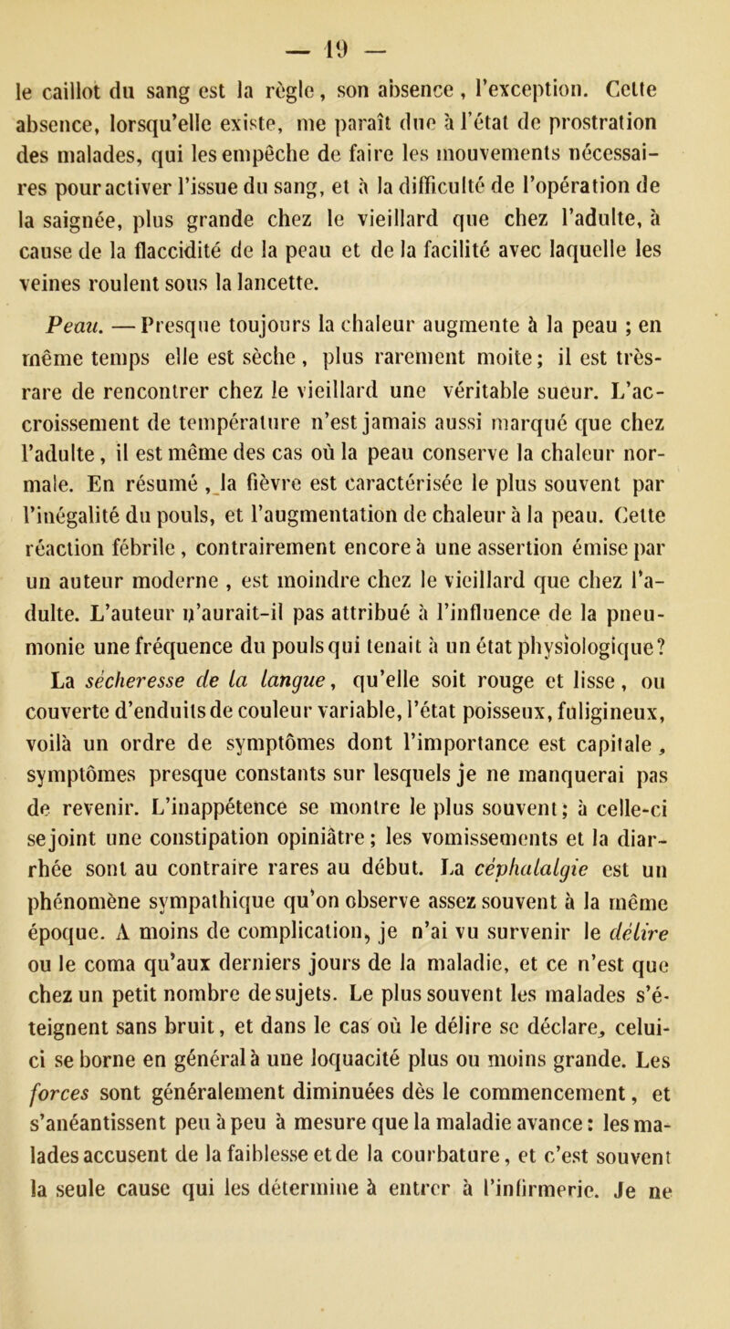 le caillot du sang est la règle, son absence, l’exception. Celte absence, lorsqu’elle existe, me paraît due à l’état de prostration des malades, qui les empêche de faire les mouvements nécessai- res pour activer l’issue du sang, et à la difficulté de l’opération de la saignée, plus grande chez le vieillard que chez l’adulte, à cause de la flaccidité de la peau et de la facilité avec laquelle les veines roulent sous la lancette. Peau. —Presque toujours la chaleur augmente à la peau ; en même temps elle est sèche , plus rarement moite ; il est très- rare de rencontrer chez le vieillard une véritable sueur. L’ac- croissement de température n’est jamais aussi marqué que chez l’adulte, il est même des cas où la peau conserve la chaleur nor- male. En résumé , la fièvre est caractérisée le plus souvent par l’inégalité du pouls, et l’augmentation de chaleur à la peau. Cette réaction fébrile, contrairement encore à une assertion émise par un auteur moderne , est moindre chez le vieillard que chez l’a- dulte. L’auteur u’aurait-il pas attribué à l’influence de la pneu- monie une fréquence du poulsqui tenait à un état physiologique? La sécheresse de ta tangue, qu’elle soit rouge et lisse, ou couverte d’enduits de couleur variable, l’état poisseux, fuligineux, voilà un ordre de symptômes dont l’importance est capitale, symptômes presque constants sur lesquels je ne manquerai pas de revenir. L’inappétence se montre le plus souvent; à celle-ci se joint une constipation opiniâtre ; les vomissements et la diar- rhée sont au contraire rares au début. La céphalalgie est un phénomène sympathique qu’on observe assez souvent à la même époque. A moins de complication, je n’ai vu survenir le délire ou le coma qu’aux derniers jours de la maladie, et ce n’est que chez un petit nombre de sujets. Le plus souvent les malades s’é- teignent sans bruit, et dans le cas où le délire se déclare,, celui- ci se borne en général à une loquacité plus ou moins grande. Les forces sont généralement diminuées dès le commencement, et s’anéantissent peu à peu à mesure que la maladie avance; les ma- lades accusent de la faiblesse et de la courbature, et c’est souvent la seule cause qui les détermine à entrer à l’infirmerie. Je ne