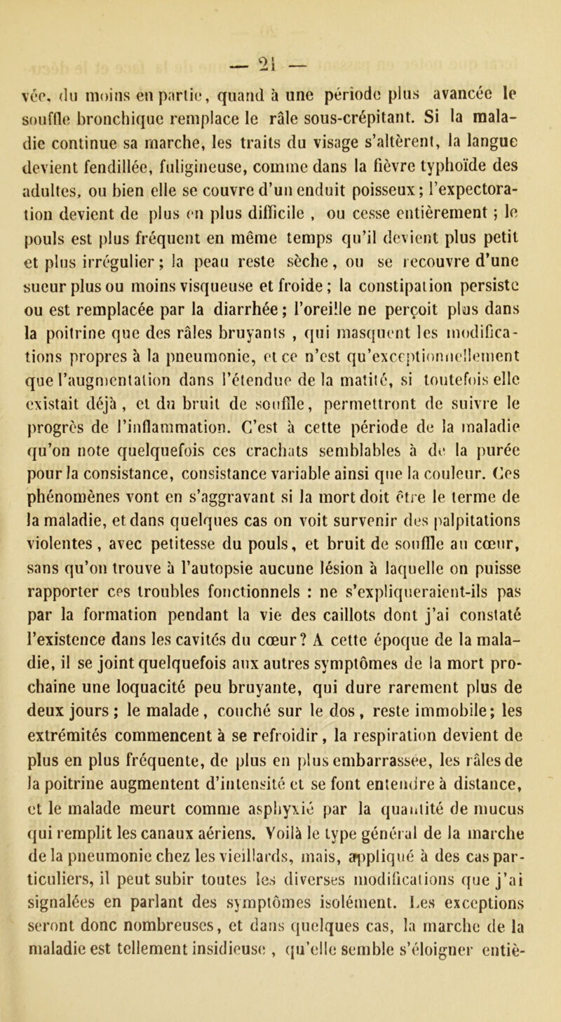 vée, du moins en partie, quand à une période plus avancée le souffle bronchique remplace le râle sous-crépitant. Si la mala- die continue sa marche, les traits du visage s’altèrent, la langue devient fendillée, fuligineuse, comme dans la fièvre typhoïde des adultes, ou bien elle se couvre d’un enduit poisseux; l’expectora- tion devient de plus en plus difficile , ou cesse entièrement ; le pouls est plus fréquent en même temps qu’il devient plus petit et plus irrégulier ; la peau reste sèche, ou se recouvre d’une sueur plus ou moins visqueuse et froide; la constipation persiste ou est remplacée par la diarrhée ; l’oreille ne perçoit plus dans la poitrine que des râles bruyants , qui masquent les modifica- tions propres à la pneumonie, et ce n’est qu’exceptionneîlement que l’augmentation dans l’étendue de la matité, si toutefois elle existait déjà, et du bruit de souffle, permettront de suivre le progrès de l’inflammation. C’est à cette période de la maladie qu’on note quelquefois ces crachats semblables à de la purée pour la consistance, consistance variable ainsi que la couleur. Ces phénomènes vont en s’aggravant si la mort doit être le terme de la maladie, et dans quelques cas on voit survenir des palpitations violentes , avec petitesse du pouls, et bruit de souffle au cœur, sans qu’on trouve à l’autopsie aucune lésion à laquelle on puisse rapporter ces troubles fonctionnels : ne s’expliqueraient-ils pas par la formation pendant la vie des caillots dont j’ai constaté l’existence dans les cavités du cœur? À cette époque de la mala- die, il se joint quelquefois aux autres symptômes de la mort pro- chaine une loquacité peu bruyante, qui dure rarement plus de deux jours ; le malade , couché sur le dos , reste immobile; les extrémités commencent à se refroidir, la respiration devient de plus en plus fréquente, de plus en plus embarrassée, les râles de la poitrine augmentent d’intensité et se font entendre à distance, et le malade meurt comme asphyxié par la quantité de mucus qui remplit les canaux aériens. Voilà le type général de la marche de la pneumonie chez les vieillards, mais, appliqué à des cas par- ticuliers, il peut subir toutes les diverses modifications que j’ai signalées en parlant des symptômes isolément. Les exceptions seront donc nombreuses, et dans quelques cas, la marche de la maladie est tellement insidieuse;, qu’elle semble s’éloigner entiè-