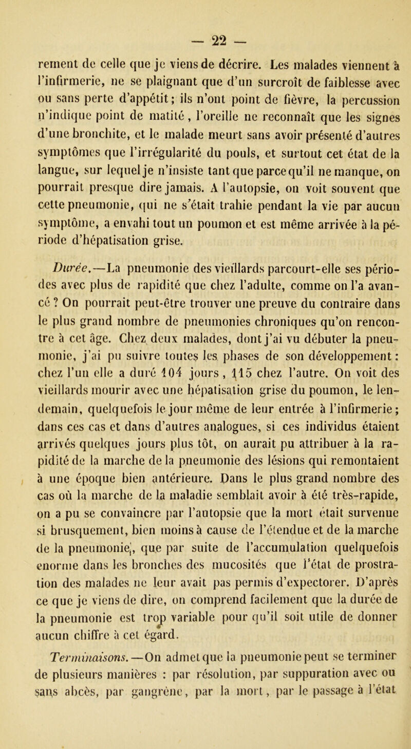 rement de celle que je viens de décrire. Les malades viennent à l’infirmerie, ne se plaignant que d’un surcroît de faiblesse avec ou sans perte d’appétit ; ils n’ont point de fièvre, la percussion n’indique point de matité, l’oreille ne reconnaît que les signes d’une bronchite, et le malade meurt sans avoir présenté d’autres symptômes que l’irrégularité du pouls, et surtout cet état de la langue, sur lequel je n’insiste tant que parce qu’il ne manque, on pourrait presque dire jamais. A l’autopsie, on voit souvent que cette pneumonie, qui ne s’était trahie pendant la vie par aucun symptôme, a envahi tout un poumon et est même arrivée à la pé- riode d’hépatisation grise. Durée.—La pneumonie des vieillards parcourt-elle ses pério- des avec plus de rapidité que chez l’adulte, comme on l’a avan- cé ? On pourrait peut-être trouver une preuve du contraire dans le plus grand nombre de pneumonies chroniques qu’on rencon- tre à cet âge. Chez deux malades, dont j’ai vu débuter la pneu- monie, j’ai pu suivre toutes les phases de son développement: chez l’un elle a duré 104 jours , 115 chez l’autre. On voit des vieillards mourir avec une hépatisation grise du poumon, le len- demain, quelquefois le jour même de leur entrée à l’infirmerie; dans ces cas et dans d’autres analogues, si ces individus étaient arrivés quelques jours plus tôt, on aurait pu attribuer à la ra- pidité de la marche delà pneumonie des lésions qui remontaient à une époque bien antérieure. Dans le plus grand nombre des cas où la marche de la maladie semblait avoir à été très-rapide, on a pu se convaincre par l’autopsie que la mort était survenue si brusquement, bien moins à cause de l’étendue et de la marche de la pneumonie,, que par suite de l'accumulation quelquefois enorme dans les bronches des mucosités que l’état de prostra- tion des malades ne leur avait pas permis d’expectorer. D’après ce que je viens de dire, on comprend facilement que la durée de la pneumonie est trop variable pour qu’il soit utile de donner aucun chiffre à cet égard. Terminaisons.—On admet que la pneumonie peut se terminer de plusieurs manières : par résolution, par suppuration avec ou saps abcès, par gangrène, par la mort, parle passage à l’état