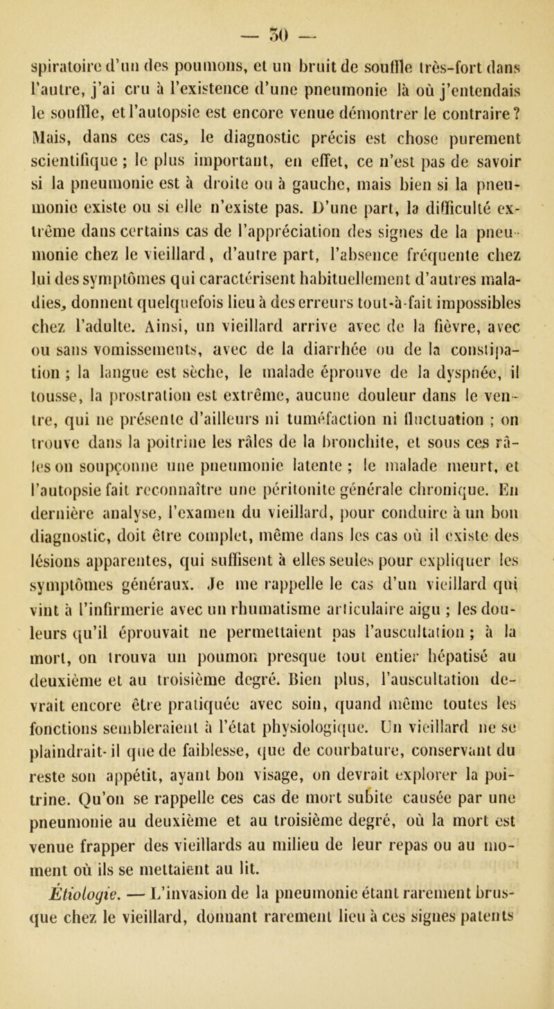 — 50 — spiratoirc d’un des poumons, et un bruit de souffle très-fort dans l’autre, j’ai cru à l’existence d’une pneumonie là où j’entendais le souffle, et l’autopsie est encore venue démontrer le contraire? Mais, dans ces cas^ le diagnostic précis est chose purement scientifique ; le plus important, en effet, ce n’est pas de savoir si la pneumonie est à droite ou 5 gauche, mais bien si la pneu- monie existe ou si elle n’existe pas. D’une part, la difficulté ex- trême dans certains cas de l’appréciation des signes de la pneu - monie chez le vieillard, d’autre part, l’absence fréquente chez lui des symptômes qui caractérisent habituellement d’autres mala- dies,, donnent quelquefois lieu à des erreurs tout-à-fait impossibles chez l’adulte. Ainsi, un vieillard arrive avec de la fièvre, avec ou sans vomissements, avec de la diarrhée ou de la constipa- tion ; la langue est sèche, le malade éprouve de la dyspnée, il tousse, la prostration est extrême, aucune douleur dans le ven- tre, qui ne présente d’ailleurs ni tuméfaction ni fluctuation ; on trouve dans la poitrine les raies de la bronchite, et sous ces râ- les on soupçonne une pneumonie latente; le malade meurt, et l’autopsie fait reconnaître une péritonite générale chronique. En dernière analyse, l’examen du vieillard, pour conduire à un bon diagnostic, doit être complet, même dans les cas où il existe des lésions apparentes, qui suffisent à elles seules pour expliquer les symptômes généraux. Je me rappelle le cas d’un vieillard qui vint à l’infirmerie avec un rhumatisme articulaire aigu ; les dou- leurs qu’il éprouvait ne permettaient pas l’auscultation ; à la mort, on trouva un poumon presque tout entier hépatisé au deuxième et au troisième degré. Bien plus, l’auscultation de- vrait encore être pratiquée avec soin, quand même toutes les fonctions sembleraient à l’état physiologique. Un vieillard ne se plaindrait-il que de faiblesse, que de courbature, conservant du reste son appétit, ayant bon visage, on devrait explorer la poi- trine. Qu’on se rappelle ces cas de mort subite causée par une pneumonie au deuxième et au troisième degré, où la mort est venue frapper des vieillards au milieu de leur repas ou au mo- ment où ils se mettaient au lit. Étiologie. —L’invasion de la pneumonie étant rarement brus- que chez le vieillard, donnant rarement lieu à ces signes patents