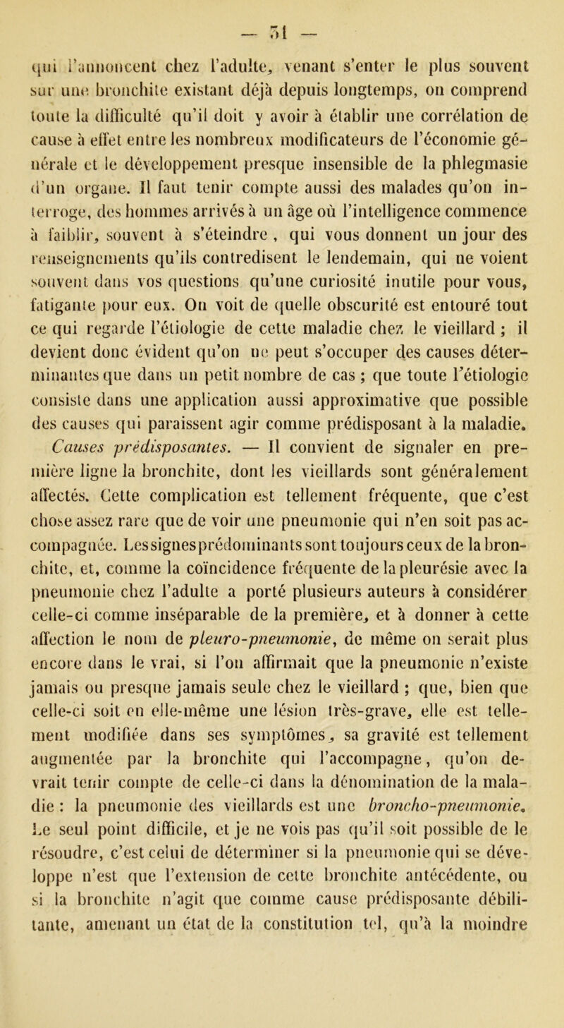 qui l'annoncent chez l’adulte, venant s’enter le plus souvent sur une bronchite existant déjà depuis longtemps, on comprend toute la difficulté qu’il doit y avoir à établir une corrélation de cause à elTet entre les nombreux modificateurs de l’économie gé- nérale et le développement presque insensible de la phlegmasie d’un organe. Il faut tenir compte aussi des malades qu’on in- terroge, des hommes arrivés à un âge où l’intelligence commence à faiblir,, souvent à s’éteindre , qui vous donnent un jour des renseignements qu’ils contredisent le lendemain, qui ne voient souvent dans vos questions qu’une curiosité inutile pour vous, fatigante pour eux. On voit de quelle obscurité est entouré tout ce qui regarde l’étiologie de cette maladie chez le vieillard ; il devient donc évident qu’on ne peut s’occuper des causes déter- minantes que dans un petit nombre de cas ; que toute l’étiologie consiste dans une application aussi approximative que possible des causes qui paraissent agir comme prédisposant à la maladie. Causes prédisposatues. — Il convient de signaler en pre- mière ligne la bronchite, dont les vieillards sont généralement affectés. Cette complication est tellement fréquente, que c’est chose assez rare que de voir une pneumonie qui n’en soit pas ac- compagnée. Lessignesprédominants sont toujours ceux de la bron- chite, et, comme la coïncidence fréquente de la pleurésie avec la pneumonie chez l’adulte a porté plusieurs auteurs à considérer celle-ci comme inséparable de la première, et à donner à cette affection le nom de pleuro-pneumonie, de même on serait plus encore dans le vrai, si l’on affirmait que la pneumonie n’existe jamais ou presque jamais seule chez le vieillard ; que, bien que celle-ci soit en elle-même une lésion très-grave, elle est telle- ment modifiée dans ses symptômes, sa gravité est tellement augmentée par la bronchite qui l’accompagne, qu’on de- vrait tenir compte de celle-ci dans la dénomination de la mala- die : la pneumonie des vieillards est une broncho-pneumonie. Le seul point difficile, et je ne vois pas qu’il soit possible de le résoudre, c’est celui de déterminer si la pneumonie qui se déve- loppe n’est que l’extension de cette bronchite antécédente, ou si la bronchite n’agit que comme cause prédisposante débili- tante, amenant un état de la constitution tel, qu’à la moindre