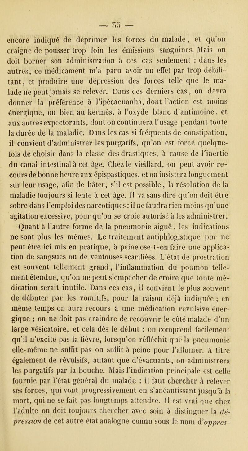 encore indiqué de déprimer les forces du malade, et qu’on craigne de pousser trop loin les émissions sanguines. Mais on doit borner son administration à ces cas seulement : dans les autres, ce médicament m’a paru avoir un effet par trop débili- tant, et produire une dépression des forces telle que le ma- lade ne peut jamais se relever. Dans ces derniers cas, on devra donner la préférence à l’ipécacuanha, dont l’action est moins énergique, ou bien au kermès, à l’oxyde blanc d’antimoine, et aux autres expectorants, dont on continuera l’usage pendant toute la durée de la maladie. Dans les cas si fréquents de constipation, il convient d’administrer les purgatifs, qu’on est forcé quelque- fois de choisir dans la classe des drastiques, à cause de l’inertie du canal intestinal à cet âge. Chez le vieillard, on peut avoir re- cours de bonne heure aux épispastiques, et on insistera longuement sur leur usage, afin de hâter, s’il est possible, la résolution de la maladie tou jours si lente à cet âge. Il va sans dire qu’on doit être sobre dans l’emploi des narcotiques : il ne faudra rien moins qu’une agitation excessive, pour qu’on se croie autorisé à les administrer. Quant à l’autre forme de la pneumonie aiguë, les indications ne sont plus les mêmes. Le traitement antiphlogistique pur ne peut être ici mis en pratique, à peine ose-t-on faire une applica- tion de sangsues ou de ventouses scarifiées. L’état de prostration est souvent tellement grand, l’inflammation du poumon telle- ment étendue, qu’on ne peut s’empêcher de croire que toute mé- dication serait inutile. Dans ces cas, il convient le plus souvent de débuter par les vomitifs, pour la raison déjà indiquée ; en même temps on aura recours à une médication révulsive éner- gique ; on ne doit pas craindre de recouvrir le côté malade d’un large vésicatoire, et cela dès le début : on comprend facilement qu’il n’excite pas la fièvre, lorsqu’on réfléchit que la pneumonie elle-même ne suffit pas ou suffit à peine pour l’allumer. A titre également de révulsifs, autant que d’évacuants, on administrera les purgatifs par la bouche. Mais l’indication principale est celle fournie par l'état général du malade : il faut chercher à relever ses forces, qui vont progressivement en s’anéantissant jusqu’à la mort, qui ne se fait pas longtemps attendre. Il est vrai que chez l’adulte on doit toujours chercher avec soin à distinguer la dé- pression de cet autre état analogue connu sous le nom d'oppres-