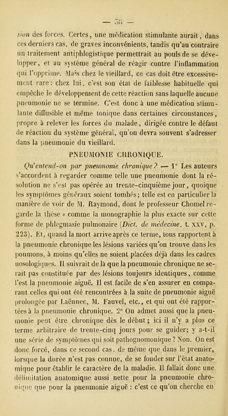 4 • ob — ùon des forces. Certes, une médication stimulante aurait, dans ces derniers cas, de graves inconvénients, tandis qu’au contraire un traitement antiphlogistique permettrait au pouls de se déve- lopper, et au système général de réagir contre l’inflammation qui l’opprime. Mais chez le vieillard, ce cas doit être excessive- ment rare: chez lui, c’est son état de faiblesse habituelle qui empêche le développement de cette réaction sans laquelle aucune pneumonie ne se termine. C’est donc à une médication stimu- lante diffusible et même tonique dans certaines circonstances, propre à relever les forces du malade, dirigée contre le défaut de réaction du système général, qu’on devra souvent s’adresser dans la pneumonie du vieillard. PNEUMONIE CHRONIQUE. Qu'entend-on par pneumonie chronique ? — 1° Les auteurs s’accordent à regarder comme telle une pneumonie dont la ré- solution ne s’est pas opérée au trente-cinquième jour, quoique les symptômes généraux soient tombés; telle est en particulier la manière de voir de M. Raymond, dont le professeur Chomel re- garde la thèse « comme la monographie la plus exacte sur cette forme de phlegmasie pulmonaire [Dict. de médecine, t. xxv, p. 223). Et, quand la mort arrive après ce terme, tous rapportent à Sa pneumonie chronique les lésions variées qu'on trouve dans les poumons, à moins qu'elles ne soient placées déjà dans les cadres nosologiques. Il suivrait de là que la pneumonie chronique ne se- rait pas constituée par des lésions toujours identiques, comme S’est la pneumonie aiguë. Il est facile de s’en assurer en compa- rant celles qui ont été rencontrées à la suite de pneumonie aiguë prolongée par Laënnec, M. Fauvel, etc., et qui ont été rappor- tées à la pneumonie chronique. 2° On admet aussi que la pneu- monie peut être chronique dès le début ; ici il n’y a plus ce terme arbitraire de trente-cinq jours pour se guider; y a-t-il une série de symptômes qui soit pathognomonique ? Non. On est donc forcé, dans ce second cas, de même que dans le premier, lorsque la durée n’est pas connue, de se fonder sur l’état anato- mique pour établir le caractère de la maladie. Il fallait donc une délimitation anatomique aussi nette pour la pneumonie chro- nique que pour la pneumonie aiguë : c’est ce qu’on cherche en