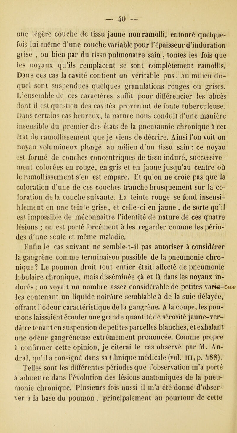 une légère couche de tissu jaune non ramolli, entouré quelque- fois lui-même d’une couche variable pour l’épaisseur d’induration grise , ou bien par du tissu pulmonaire sain , toutes les fois que les noyaux qu’ils remplacent se sont complètement ramollis. Dans ces cas la cavité contient un véritable pus, au milieu du- quel sont suspendues quelques granulations rouges ou grises. L’ensemble de ces caractères suffit pour différencier les abcès dont il est question des cavités provenant de fonte tuberculeuse. Dans certains cas heureux, la nature nous conduit d’une manière insensible du premier des états de la pneumonie chronique à cet état de ramollissement que je viens de décrire. Ainsi l’on voit un noyau volumineux plongé au milieu d’un tissu sain: ce noyau est formé de couches concentriques de tissu induré, successive- ment colorées en rouge, en gris et en jaune jusqu’au centre où le ramollissement s’en est emparé. Et qu’on ne croie pas que la coloration d’une de ces couches tranche brusquement sur la co- loration de la couche suivante. La teinte rouge se fond insensi- blement en une teinte grise, et celle-ci en jaune , de sorte qu’il est impossible de méconnaître l’identité de nature de ces quatre lésions ; on est porté forcément à les regarder comme les pério- des d’une seule et même maladie. Enfin le cas suivant ne semble-t-il pas autoriser à considérer la gangrène comme terminaison possible de la pneumonie chro- nique? Le poumon droit tout entier était affecté de pneumonie lobulaire chronique, mais disséminée çà et là dans les noyaux in- durés ; on voyait un nombre assez considérable de petites vapk>-6«^ les contenant un liquide noirâtre semblable à de la suie délayée, offrant l’odeur caractéristique de la gangrène. A la coupe, les pou- mons laissaient écouler une grande quantité de sérosité jaune-ver- dâtre tenant en suspension de petites parcelles blanches, et exhalant une odeur gangréneuse extrêmement prononcée. Comme propre à confirmer cette opinion, je citerai le cas observé par M. An- dral, qu’il a consigné dans sa Clinique médicale (vol. m, p. A88). Telles sont les différentes périodes que l’observation m’a porté à admettre dans l’évolution des lésions anatomiques de la pneu- monie chronique. Plusieurs fois aussi il m’a été donné d’obser- ver à la base du poumon , principalement au pourtour de cette