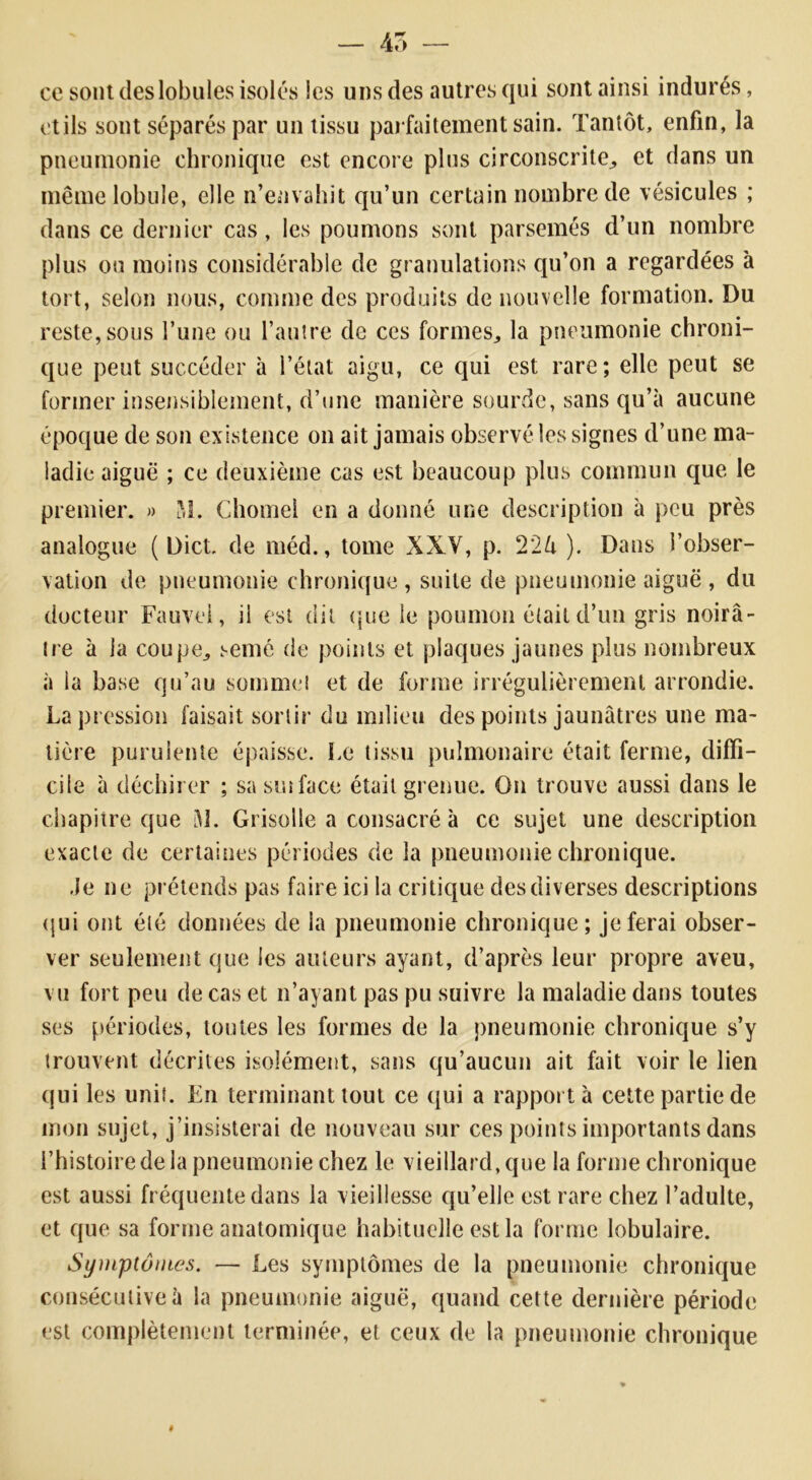 ce sont des lobules isolés les uns des autres qui sont ainsi indurés, otils sont séparés par un tissu parfaitement sain. Tantôt, enfin, la pneumonie chronique est encore plus circonscrite,, et dans un même lobule, elle n’envahit qu’un certain nombre de vésicules ; dans ce dernier cas, les poumons sont parsemés d’un nombre plus ou moins considérable de granulations qu’on a regardées à tort, selon nous, comme des produits de nouvelle formation. Du reste, sous l’une ou l’autre de ces formes* la pneumonie chroni- que peut succéder à l’état aigu, ce qui est rare; elle peut se former insensiblement, d’une manière sourde, sans qu’à aucune époque de son existence on ait jamais observé les signes d’une ma- ladie aiguë ; ce deuxième cas est beaucoup plus commun que le premier. » M. Chomel en a donné une description à peu près analogue ( Dict. de méd., tome XXV, p. 226. ). Dans l’obser- vation de pneumonie chronique , suite de pneumonie aiguë , du docteur Fauvei, il est dit que le poumon était d’un gris noirâ- tre à la coupe* semé de points et plaques jaunes plus nombreux à la base qu’au sommet et de forme irrégulièrement arrondie. La pression faisait sortir du milieu des points jaunâtres une ma- tière purulente épaisse. Le tissu pulmonaire était ferme, diffi- cile à déchirer ; sa su» face était grenue. On trouve aussi dans le chapitre que M. Grisolle a consacré à ce sujet une description exacte de certaines périodes de la pneumonie chronique. Je ne prétends pas faire ici la critique des diverses descriptions (jui ont été données de la pneumonie chronique; je ferai obser- ver seulement que les auteurs ayant, d’après leur propre aveu, vu fort peu de cas et n’ayant pas pu suivre la maladie dans toutes ses périodes, toutes les formes de la pneumonie chronique s’y trouvent décrites isolément, sans qu’aucun ait fait voir le lien qui les unit. En terminant tout ce qui a rapporta cette partie de mon sujet, j’insisterai de nouveau sur ces points importants dans l’histoire de la pneumonie chez le vieillard, que la forme chronique est aussi fréquente dans la vieillesse qu’elle est rare chez l’adulte, et que sa forme anatomique habituelle est la forme lobulaire. Symptômes. — Les symptômes de la pneumonie chronique consécutive à la pneumonie aiguë, quand cette dernière période est complètement terminée, et ceux de la pneumonie chronique