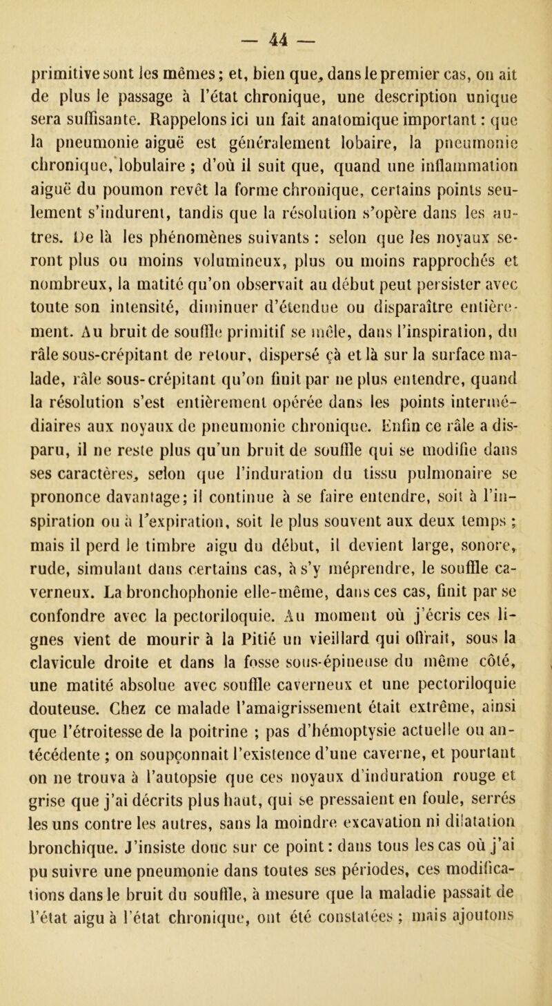 primitive sont les mêmes; et, bien que, dans le premier cas, on ait de plus le passage à l’état chronique, une description unique sera suffisante. Rappelons ici un fait anatomique important : que la pneumonie aiguë est généralement lobaire, la pneumonie chronique, lobulaire ; d’où il suit que, quand une inflammation aiguë du poumon revêt la forme chronique, certains points seu- lement s’indurent, tandis que la résolution s’opère dans les au- tres. De là les phénomènes suivants : selon que les noyaux se- ront plus ou moins volumineux, plus ou moins rapprochés et nombreux, la matité qu’on observait au début peut persister avec toute son intensité, diminuer d’étendue ou disparaître entière- ment. Au bruit de souffle primitif se mêle, dans l’inspiration, du râle sous-crépitant de retour, dispersé çà et là sur la surface ma- lade, râle sous-crépitant qu’on finit par ne plus entendre, quand la résolution s’est entièrement opérée dans les points intermé- diaires aux noyaux de pneumonie chronique. Enfin ce râle a dis- paru, il ne reste plus qu’un bruit de souffle qui se modifie dans ses caractères, selon que l’induration du tissu pulmonaire se prononce davantage; il continue à se faire entendre, soit à l’in- spiration ou à l'expiration, soit le plus souvent aux deux temps ; mais il perd le timbre aigu du début, il devient large, sonore, rude, simulant dans certains cas, à s’y méprendre, le souffle ca- verneux. La bronchophonie elle-même, dans ces cas, finit par se confondre avec la pectoriloquie. Au moment où j’écris ces li- gnes vient de mourir à la Pitié un vieillard qui oflrait, sous la clavicule droite et dans la fosse sous-épineuse du même côté, une matité absolue avec souffle caverneux et une pectoriloquie douteuse. Chez ce malade l'amaigrissement était extrême, ainsi que l’étroitesse de la poitrine ; pas d’hémoptysie actuelle ou an- técédente ; on soupçonnait l’existence d’une caverne, et pourtant on ne trouva à l’autopsie que ces noyaux d’induration rouge et grise que j’ai décrits plus haut, qui se pressaient en foule, serrés les uns contre les autres, sans la moindre excavation ni dilatation bronchique. J’insiste donc sur ce point : dans tous les cas où j’ai pu suivre une pneumonie dans toutes ses périodes, ces modifica- tions dans le bruit du souffle, à mesure que la maladie passait de l’état aigu à l’état chronique, ont été constatées ; mais ajoutons