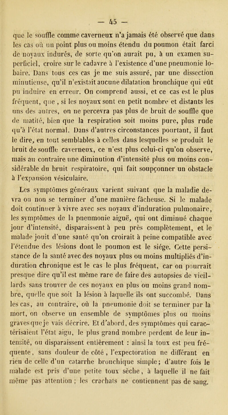 que le souffle comme caverneux n’a jamais été observé que dans les cas où un point plus ou moins étendu du poumon était farci de noyaux indurés, de sorte qu’on aurait pu, à un examen su- perficiel, croire sur le cadavre à l’existence d’une pneumonie lo- baire. Dans tous ces cas je me suis assuré, par une dissection minutieuse, qu’il n’existait aucune dilatation bronchique qui eût pu induire en erreur. On comprend aussi, et ce cas est le plus fréquent, que , si les noyaux sont en petit nombre et distants les uns des autres, on ne percevra pas plus de bruit de souffle que de matité, bien que la respiration soit moins pure, plus rude qu’à l’état normal. Dans d’autres circonstances pourtant, il faut le dire, en tout semblables à celles dans lesquelles se produit le bruit de souffle caverneux, ce n’est plus celui-ci qu’on observe, mais au contraire une diminution d’intensité plus ou moins con- sidérable du bruit respiratoire, qui fait soupçonner un obstacle à l’expansion vésiculaire. Les symptômes généraux varient suivant que la maladie de- vra ou non se terminer d’une manière fâcheuse. Si le malade doit continuer à vivre avec ses noyaux d’induration pulmonaire, les symptômes de la pneumonie aiguë, qui ont diminué chaque jour d’intensité, disparaissent à peu près complètement, et le malade jouit d’une santé qu’on croirait à peine compatible avec l’étendue des lésions dont le poumon est le siège. Cette persi- stance de la santé avec des noyaux plus ou moins multipliés d’in- duration chronique est le cas le plus fréquent, car on pourrait presque dire qu’il est même rare de faire des autopsies de vieil- lards sans trouver de ces noyaux en plus ou moins grand nom- bre, quelle que soit la lésion à laquelle ils ont succombé. Dans les cas, au contraire, où la pneumonie doit se terminer par la mort, on observe un ensemble de symptômes plus ou moins gravesqueje vais décrire. Et d’abord, des symptômes qui carac- térisaient l’état aigu, le plus grand nombre perdent de leur in- tensité, ou disparaissent entièrement : ainsi la toux est peu fré- quente , sans douleur de côté , l’expectoration ne différant en rien de celle d’un catarrhe bronchique simple; d’autre fois le malade est pris d’une petite toux sèche, à laquelle il ne fait même pas attention ; les crachats ne contiennent pas de sang.