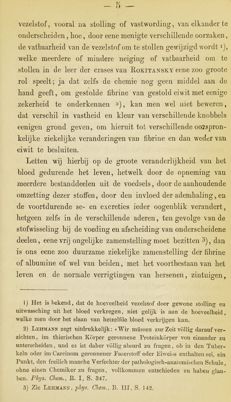 vezelstof, vooral na stolling of vastwording, van elkander te onderscheiden, hoe, door eene menigte verschillende oorzaken, de vatbaarheid van de vezelstof om te stollen gewijzigd wordt *), welke meerdere of mindere neiging of vatbaarheid om te stollen in de leer der crases van Eokitansky eene zoo groote rol speelt; ja dat zelfs de chemie nog geen middel aan de hand geeft, om gestolde fibrine van gestold eiwit met eenige zekerheid te onderkennen 1 2 3), kan men wel niet beweren, dat verschil in vastheid en kleur van verschillende knobbels eenigen grond geven, om hieruit tot verschillende oorspron- kelijke ziekelijke veranderingen van fibrine en dan weder van eiwit te besluiten. Letten wij hierbij op de groote veranderlijkheid van het bloed gedurende het leven, hetwelk door de opneming van meerdere bestan ddeelen uit de voedsels, door de aanhoudende omzetting dezer stoffen, door den invloed der ademhaling, en de voortdurende se- en excreties ieder oogenblik verandert, hetgeen zelfs in de verschillende aderen, ten gevolge van de stofwisseling bij de voeding en afscheiding van onderscheidene deelen, eene vrij ongelijke zamenstelling moet bezitten 3), dan is ons eene zoo duurzame ziekelijke zamenstelling der fibrine of albumine of wel van beiden, met het voortbestaan van het leven en de normale verrigtingen van hersenen, zintuigen, 1) Het is bekend, dat de hoeveelheid vezelstof door gewone stolling en uitwassching uit het bloed verkregen, niet gelijk is aan de hoeveelheid, welke men door het slaan van hetzelfde bloed verkrijgen kan. 2) Leumann zegt uitdrukkelijk: «Wir müssen zur Zeit völlig darauf ver- zichten, im thierischen Körper geronnene Proteïnkörper von einander zu unterscheiden, und es ist daher völlig absurd zu fragen, ob in den Tuber- keln oder im Carcinom geronnener Faserstoff oder Eiweiss enthalten sei, ein Punkt, den freilich manche Verfechter der pathologisch-anatomischen Schule, ohne einen Chemiker zu fragen, vollkommcn entschieden zu habeu glau- ben. Phys. Chern., B. I, S. 347.