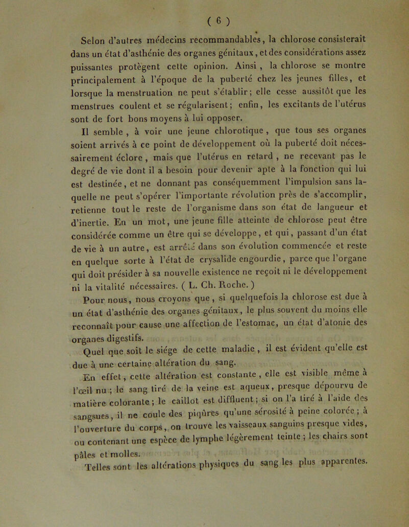 Scion d’autres médecins recommandables, la chlorose consisterait dans un état d’asthénie des organes génitaux, et des considérations assez puissantes protègent cette opinion. Ainsi , la chlorose se montre principalement à l’époque de la puberté chez les jeunes filles, et lorsque la menstruation ne peut s’établir; elle cesse aussitôt que les menstrues coulent et se régularisent ; enfin, les excitants de 1 utérus sont de fort bons moyens à lui opposer. Il semble , à voir une jeune chlorotique , que tous ses organes soient arrivés à ce point de développement où la puberté doit néces- sairement éclore , mais que l’uterus en retard , ne recevant pas le degré de vie dont il a besoin pour devenir apte à la fonction qui lui est destinée, et ne donnant pas conséquemment l’impulsion sans la- quelle ne peut s’opérer l’importante révolution près de s’accomplir, retienne tout le reste de l’organisme dans son état de langueur et d’inertie. En un mot, une jeune fille atteinte de chlorose peut être considérée comme un être qui se développe, et qui, passant d’un état de vie à un autre, est arrêté dans son évolution commencée et reste en quelque sorte à l’état de crysalide engourdie , parce que l’organe qui doit présider à sa nouvelle existence ne reçoit ni le développement ni la vitalité nécessaires. ( L. Ch. Roche.) Pour nous, nous croyons que , si quelquefois la chlorose est due à un état d’asthénie des organes génitaux, le plus souvent du moins elle reconnaît pour cause une affection de l’estomac, un état d’atonie des organes digestifs. Quel que soit le siège de cette maladie , il est évident qu’elle est due à une certaine altération du sang. En effet, cette altération est constante, elle est visible même à l’œil nu ; le sang tiré de la veine est aqueux, presque dépourvu de matière colorante ; le caillot est diffluent; si on l’a tiré à l’aide des sangsues, il ne coule des piqûres qu’une sérosité a peine colorée; a l’ouverture du corps, on trouve les vaisseaux sanguins presque vides, ou contenant une espèce de lymphe légèrement teinte ; les chairs sont pâles et molles. Telles sont les altérations physiques du sang les plus apparentes.